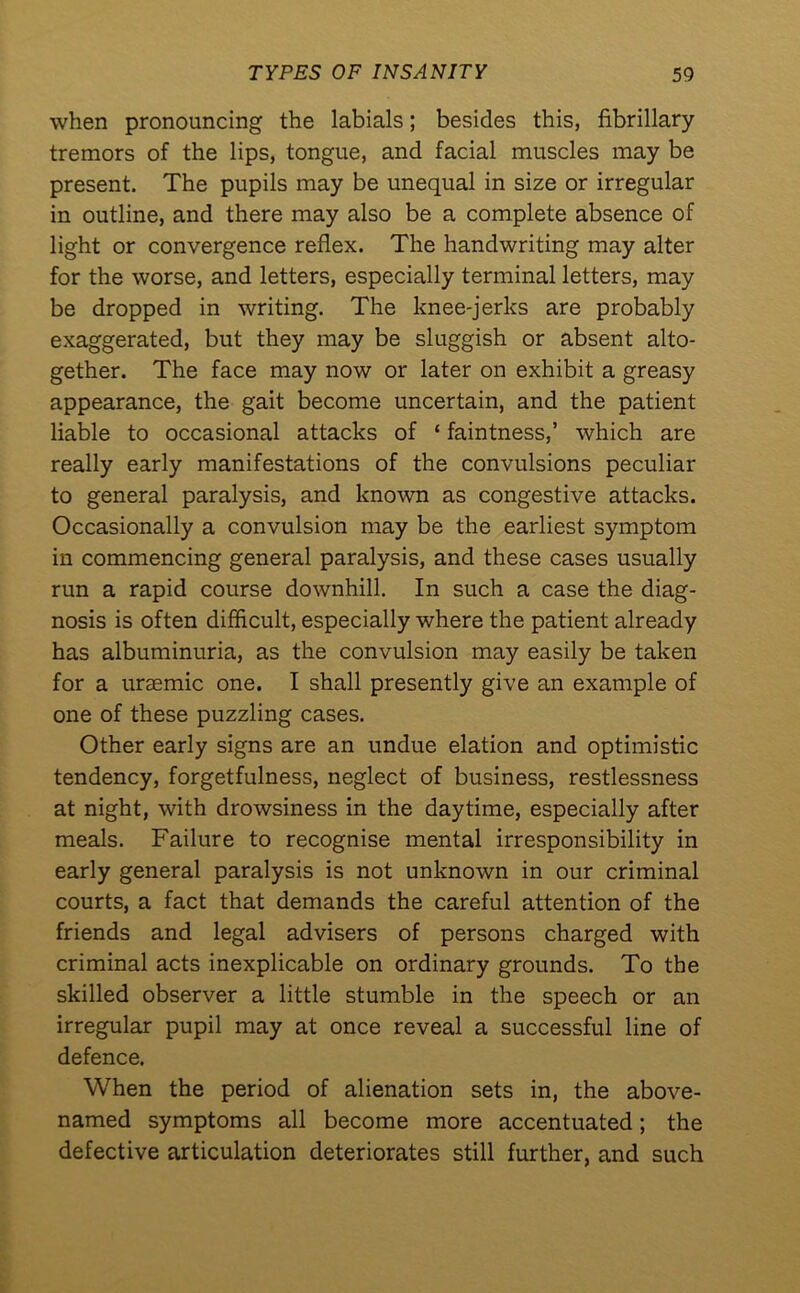 when pronouncing the labials; besides this, fibrillary tremors of the lips, tongue, and facial muscles may be present. The pupils may be unequal in size or irregular in outline, and there may also be a complete absence of light or convergence reflex. The handwriting may alter for the worse, and letters, especially terminal letters, may be dropped in writing. The knee-jerks are probably exaggerated, but they may be sluggish or absent alto- gether. The face may now or later on exhibit a greasy appearance, the gait become uncertain, and the patient liable to occasional attacks of ‘ faintness,’ which are really early manifestations of the convulsions peculiar to general paralysis, and known as congestive attacks. Occasionally a convulsion may be the earliest symptom in commencing general paralysis, and these cases usually run a rapid course downhill. In such a case the diag- nosis is often difficult, especially where the patient already has albuminuria, as the convulsion may easily be taken for a uraemic one. I shall presently give an example of one of these puzzling cases. Other early signs are an undue elation and optimistic tendency, forgetfulness, neglect of business, restlessness at night, with drowsiness in the daytime, especially after meals. Failure to recognise mental irresponsibility in early general paralysis is not unknown in our criminal courts, a fact that demands the careful attention of the friends and legal advisers of persons charged with criminal acts inexplicable on ordinary grounds. To the skilled observer a little stumble in the speech or an irregular pupil may at once reveal a successful line of defence. When the period of alienation sets in, the above- named symptoms all become more accentuated; the defective articulation deteriorates still further, and such