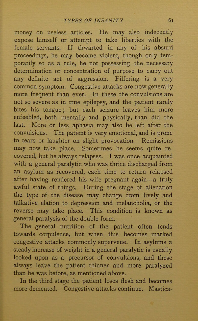 money on useless articles. He may also indecently expose himself or attempt to take liberties with the female servants. If thwarted in any of his absurd proceedings, he may become violent, though only tem- porarily so as a rule, he not possessing the necessary determination or concentration of purpose to carry out any definite act of aggression. Pilfering is a very common symptom. Congestive attacks are now generally more frequent than ever. In these the convulsions are not so severe as in true epilepsy, and the patient rarely bites his tongue; but each seizure leaves him more enfeebled, both mentally and physically, than did the last. More or less aphasia may also be left after the convulsions. The patient is very emotional, and is prone to tears or laughter on slight provocation. Remissions may now take place. Sometimes he seems quite re- covered, but he always relapses. I was once acquainted with a general paralytic who was thrice discharged from an asylum as recovered, each time to return relapsed after having rendered his wife pregnant again—a truly awful state of things. During the stage of alienation the type of the disease may change from lively and talkative elation to depression and melancholia, or the reverse may take place. This condition is known as general paralysis of the double form. The general nutrition of the patient often tends towards corpulence, but when this becomes marked congestive attacks commonly supervene. In asylums a steady increase of weight in a general paralytic is usually looked upon as a precursor of convulsions, and these always leave the patient thinner and more paralyzed than he was before, as mentioned above. In the third stage the patient loses flesh and becomes more demented. Congestive attacks continue. Mastica-