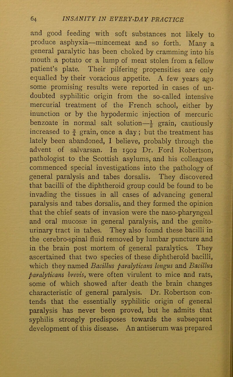 and good feeding with soft substances not likely to produce asphyxia—mincemeat and so forth. Many a general paralytic has been choked by cramming into his mouth a potato or a lump of meat stolen from a fellow patient’s plate. Their pilfering propensities are only equalled by their voracious appetite. A few years ago some promising results were reported in cases of un- doubted syphilitic origin from the so-called intensive mercurial treatment of the French school, either by inunction or by the hypodermic injection of mercuric benzoate in normal salt solution—£ grain, cautiously increased to f grain, once a day ; but the treatment has lately been abandoned, I believe, probably through the advent of salvarsan. In 1902 Dr. Ford Robertson, pathologist to the Scottish asylums, and his colleagues commenced special investigations into the pathology of general paralysis and tabes dorsalis. They discovered that bacilli of the diphtheroid group could be found to be invading the tissues in all cases of advancing general paralysis and tabes dorsalis, and they formed the opinion that the chief seats of invasion were the naso-pharyngeal and oral mucosae in general paralysis, and the genito- urinary tract in tabes. They also found these bacilli in the cerebro-spinal fluid removed by lumbar puncture and in the brain post mortem of general paralytics. They ascertained that two species of these diphtheroid bacilli, which they named Bacillus paralyticans longiis and Bacillus paralyticans brevis, were often virulent to mice and rats, some of which showed after death the brain changes characteristic of general paralysis. Dr. Robertson con- tends that the essentially syphilitic origin of general paralysis has never been proved, but he admits that syphilis strongly predisposes towards the subsequent development of this disease. An antiserum was prepared