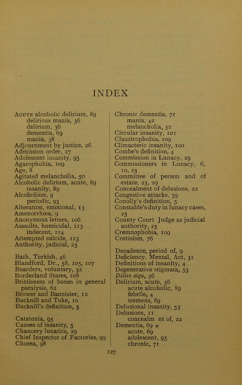 INDEX Acute alcoholic delirium, 89 delirious mania, 36 delirium, 36 dementia, 69 mania, 38 Adjournment by justice, 26 Admission order, 27 Adolescent insanity, 95 Agarophobia, 109 Age, 8 Agitated melancholia, 50 Alcoholic delirium, acute, 89 insanity, 89 Alcoholism, 9 periodic, 93 Alteration, emotional, 13 Amenorrhcea, 9 Anonymous letters, 106 Assaults, homicidal, 113 indecent, 114 Attempted suicide, 115 Authority, judicial, 25 Bath, Turkish, 46 Blandford, Dr., 58, 105, 107 Boarders, voluntary, 32 Borderland States, 108 Brittleness of bones in general paralysis, 62 Brower and Bannister, 12 Bucknill and Tuke, 10 Bucknill’s definition, 5 Catatonia, 95 Causes of insanity, 5 Chancery lunatics, 29 Chief Inspector of Factories, 99 Chorea, 98 Chronic dementia, 71 mania, 42 melancholia, 52 Circular insanity, 101 Claustrophobia, 109 Climacteric insanity, 100 Combe’s definition, 4 Commission in Lunacy, 29 Commissioners in Lunacy, 6, 10, 23 Committee of person and of estate, 23, 29 Concealment of delusions, 22 Congestive attacks, 59 Conolly’s definition, 5 Constable’s duty in lunacy cases, 25 County Court Judge as judicial authority, 25 Cremnophobia, 109 Cretinism, 76 Decadence, period of, 9 Deficiency, Mental, Act, 31 Definitions of insanity, 4 Degenerative stigmata, 53 Delire aigu, 36 j Delirium, acute, 36 acute alcoholic, 89 febrile, 4 tremens, 89 ! Delusional insanity, 53 \ Delusions, 11 concealm nt of, 22 Dementia, 69 e acute, 69 adolescent, 95 chronic, 71