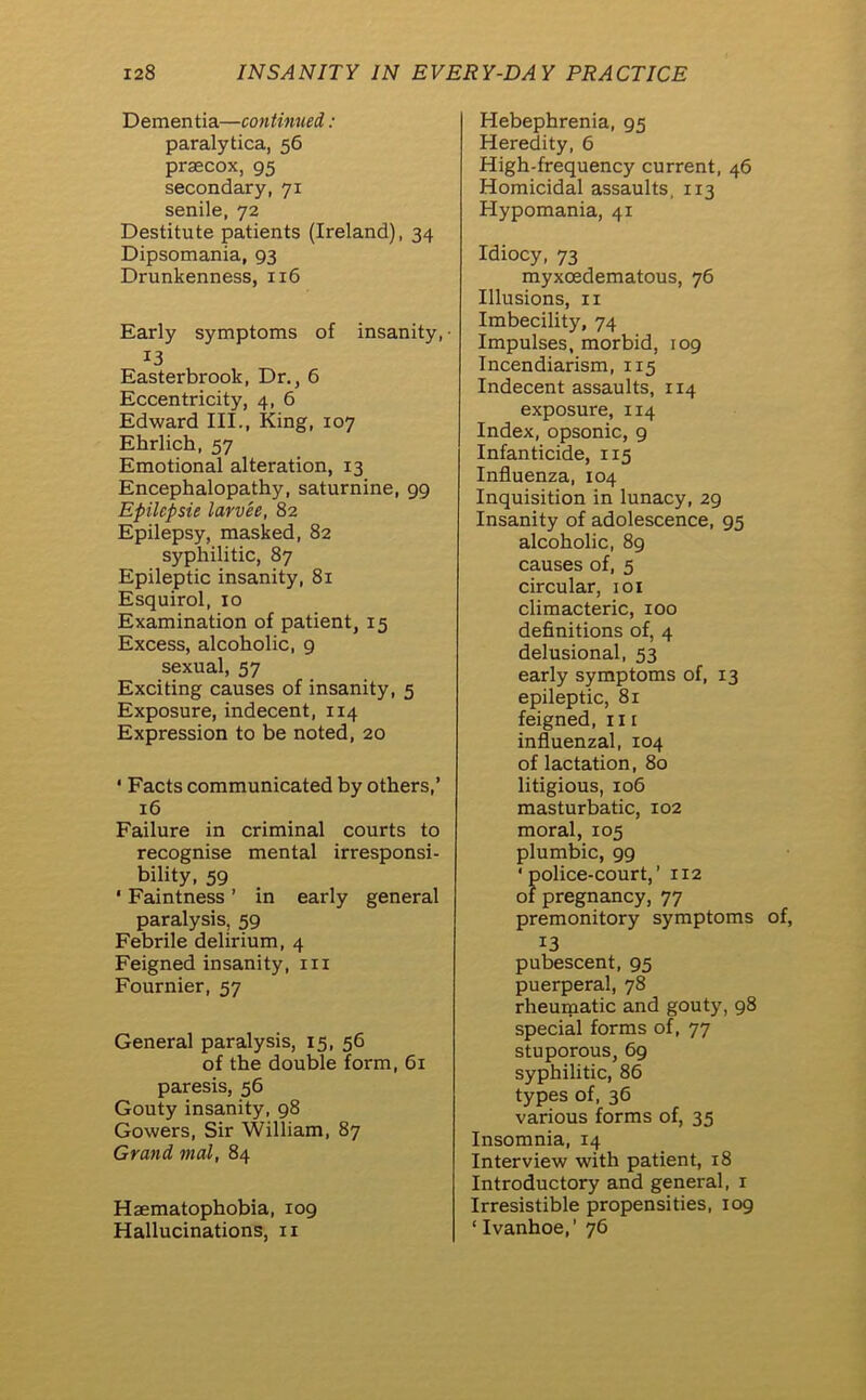 Dementia—continued: paralytica, 56 prsecox, 95 secondary, 71 senile, 72 Destitute patients (Ireland), 34 Dipsomania, 93 Drunkenness, 116 Early symptoms of insanity,- 13 Easterbrook, Dr., 6 Eccentricity, 4, 6 Edward III., King, 107 Ehrlich, 57 Emotional alteration, 13 Encephalopathy, saturnine, 99 Epilcpsie larvee, 82 Epilepsy, masked, 82 syphilitic, 87 Epileptic insanity, 81 Esquirol, xo Examination of patient, 15 Excess, alcoholic, 9 sexual, 57 Exciting causes of insanity, 5 Exposure, indecent, 114 Expression to be noted, 20 ‘ Facts communicated by others,’ 16 Failure in criminal courts to recognise mental irresponsi- bility, 59 ‘ Faintness ’ in early general paralysis, 59 Febrile delirium, 4 Feigned insanity, 111 Fournier, 57 General paralysis, 15, 56 of the double form, 61 paresis, 56 Gouty insanity, 98 Gowers, Sir William, 87 Grand mat, 84 Haematophobia, 109 Hallucinations, 11 Hebephrenia, 95 Heredity, 6 High-frequency current, 46 Homicidal assaults, 113 Hypomania, 41 Idiocy, 73 myxoedematous, 76 Illusions, 11 Imbecility, 74 Impulses, morbid, 109 Incendiarism, 115 Indecent assaults, 114 exposure, 114 Index, opsonic, 9 Infanticide, 115 Influenza, 104 Inquisition in lunacy, 29 Insanity of adolescence, 95 alcoholic, 89 causes of, 5 circular, 101 climacteric, 100 definitions of, 4 delusional, 53 early symptoms of, 13 epileptic, 81 feigned, 111 influenzal, 104 of lactation, 80 litigious, 106 masturbatic, 102 moral, 105 plumbic, 99 ‘police-court,’ 112 of pregnancy, 77 premonitory symptoms of, 13 pubescent, 95 puerperal, 78 rheumatic and gouty, 98 special forms of, 77 stuporous, 69 syphilitic, 86 types of, 36 various forms of, 35 Insomnia, 14 Interview with patient, 18 Introductory and general, 1 Irresistible propensities, 109 ‘Ivanhoe,’ 76