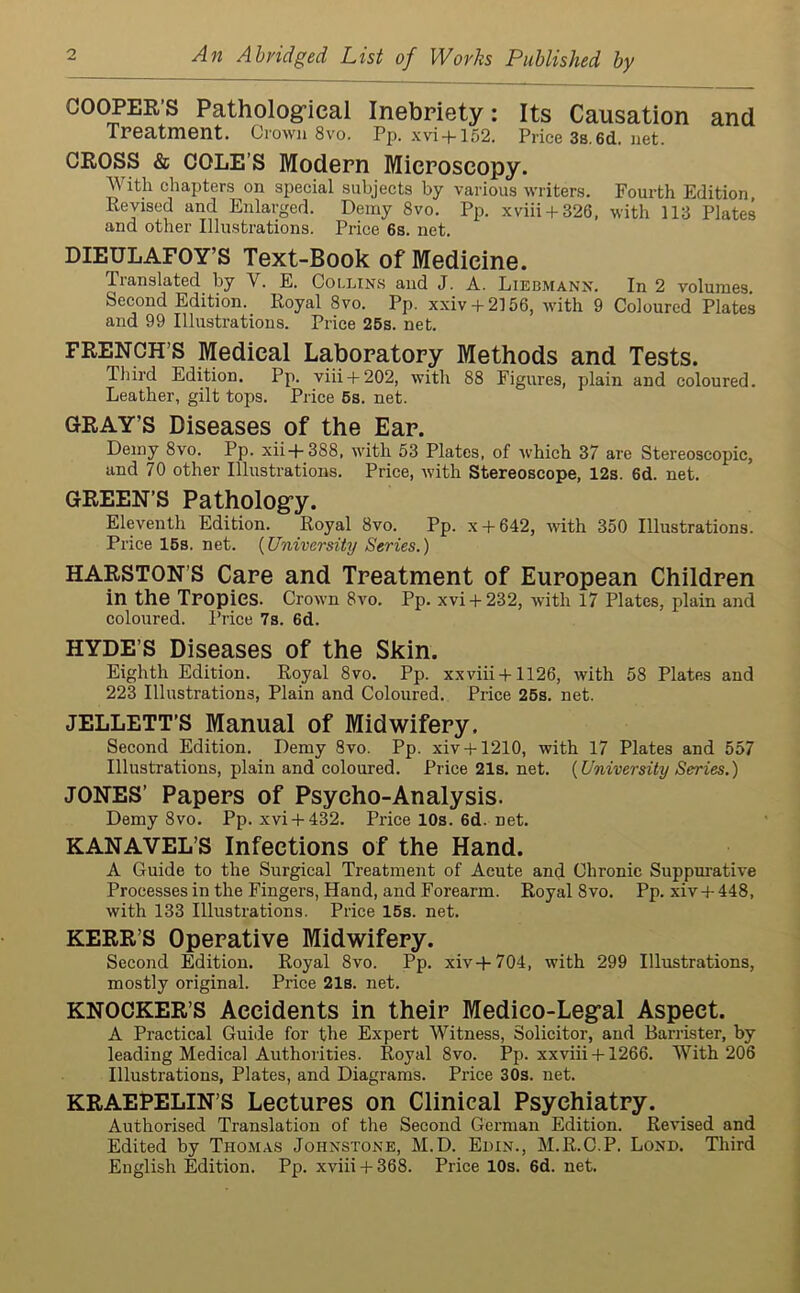 An Abridged List of Works Published by COOPER'S Pathological Inebriety: Its Causation and Treatment. Crown 8vo. Pp. xvi + 152. Price38.6d.net. CROSS & COLE’S Modern Microscopy. With chapters on special subjects by various writers. Fourth Edition, Revised and Enlarged. Demy 8vo. Pp. xviii + 326, with 113 Plates and other Illustrations. Price 6s. net. DIEULAFOY’S Text-Book of Medicine. Translated by Y. E. Collins and J. A. Liebmann. In 2 volumes Second Edition. Royal 8vo. Pp. xxiv + 2156, with 9 Coloured Plates and 99 Illustrations. Price 25s. net. FRENCH’S Medical Laboratory Methods and Tests. Third Edition. Pp. viii + 202, with 88 Figures, plain and coloured. Leather, gilt tops. Price 5s. net. GRAY'S Diseases of the Ear. Demy 8vo. Pp. xii+388, with 53 Plates, of which 37 are Stereoscopic, and 70 other Illustrations. Price, with Stereoscope, 12s. 6d. net. GREEN’S Pathology. Eleventh Edition. Royal 8vo. Pp. x + 642, with 350 Illustrations. Price 15s. net. (University Series.) HARSTON’S Care and Treatment of European Children in the Tropics. Crown 8vo. Pp. xvi +232, with 17 Plates, plain and coloured. Price 7s. 6d. HYDE’S Diseases of the Skin. Eighth Edition. Royal 8vo. Pp. xxviii + 1126, with 58 Plates and 223 Illustrations, Plain and Coloured. Price 25s. net. JELLETT’S Manual of Midwifery. Second Edition. Demy 8vo. Pp. xiv + 1210, with 17 Plates and 557 Illustrations, plain and coloured. Price21s.net. {University Series.) JONES’ Papers of Psycho-Analysis. Demy 8vo. Pp. xvi + 432. Pricel0s.6d.net. KANAVEL’S Infections of the Hand. A Guide to the Surgical Treatment of Acute and Chronic Suppurative Processes in the Fingers, Hand, and Forearm. Royal 8vo. Pp. xiv + 448, with 133 Illustrations. Price 15s. net. KERR’S Operative Midwifery. Second Edition. Royal 8vo. Pp. xiv+704, with 299 Illustrations, mostly original. Price 21s. net. KNOCKER’S Accidents in their Medico-Legal Aspect. A Practical Guide for the Expert Witness, Solicitor, and Barrister, by leading Medical Authorities. Royal 8vo. Pp. xxviii + 1266. With 206 Illustrations, Plates, and Diagrams. Price 30s. net. KRAEPELIN’S Lectures on Clinical Psychiatry. Authorised Translation of the Second German Edition. Revised and Edited by Thomas Johnstone, M.D. Edin., M.R.C.P. Lond. Third English Edition. Pp. xviii + 368. Price 10s. 6d. net.