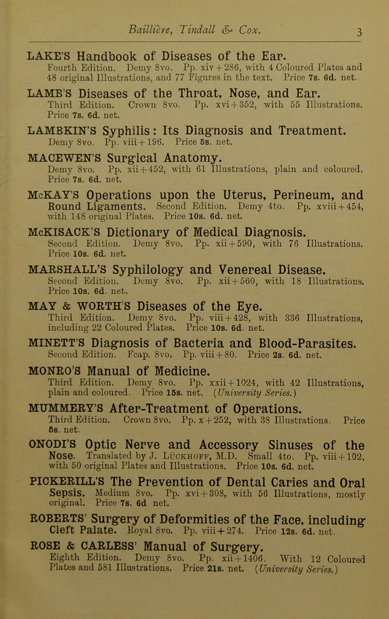 LAKE’S Handbook of Diseases of the Ear. Fourth Edition. Demy Svo. Pp. xiv + 286, with 4 Coloured Plates and 48 original Illustrations, and 77 Figures in the text. Price 7s. 6d. net. LAMB’S Diseases of the Throat, Nose, and Ear. Third Edition. Crown Svo. Pp. xvi + 352, with 55 Illustrations. Price 7s. 6d. net. LAMBKIN’S Syphilis: Its Diagnosis and Treatment. Demy Svo. Pp. viii + 196. Price 5s. net. MACEWEN’S Surgical Anatomy. Demy Svo. Pp. xii + 452, with 61 Illustrations, plain and coloured. Price 7s. 6d. net. McKAY’S Operations upon the Uterus, Perineum, and Round Ligaments. Second Edition. Demy 4to. Pp. xviii + 454, with 148 original Plates. Price 10s. 6d. net. McKlSACK’S Dictionary of Medical Diagnosis. Second Edition. Demy 8vo. Pp. xii + 590, with 76 Illustrations. Price 10s. 6d. net. MARSHALL’S Syphilology and Venereal Disease. Second Edition. Demy 8vo. Pp. xii + 560, with 18 Illustrations. Price 10s. 6d. net. MAY & WORTH’S Diseases of the Eye. Third Edition. Demy 8vo. Pp. viii + 428, with 336 Illustrations, including 22 Coloured Plates. Price 10s. 6d. net. MINETT’S Diagnosis of Bacteria and Blood-Parasites. Second Edition. Fcap. 8vo. Pp. viii + 80. Price 2s. 6d. net. MONRO’S Manual of Medicine. Third Edition. Demy 8vo. Pp. xxii + 1024, with 42 Illustrations, plain and coloured. Pricel5s.net. {University Series.) MUMMERY’S After-Treatment of Operations. Third Edition. Crown 8vo. Pp. x + 252, with 38 Illustrations. Price 5s. net. ONODI’S Optic Nerve and Accessory Sinuses of the Nose. Translated by J. Luckhoff, M.D. Small 4to. Pp. viii + 102, with 50 original Plates and Illustrations. Price 10s. 6d. net. PICKERILL’S The Prevention of Dental Caries and Oral Sepsis. Medium 8vo. Pp. xvi + 308, with 56 Illustrations, mostly original. Price 7s. 6d net. ROBERTS’ Surgery of Deformities of the Face, including Cleft Palate. Royal 8vo. Pp. viii + 274. Price 12s. 6d.net. ROSE & CARLESS’ Manual of Surgery. Eighth Edition. Demy 8vo. Pp. xii + 1406. With 12 Coloured Plates and 581 Illustrations. Price 21s. net. {University Series.)