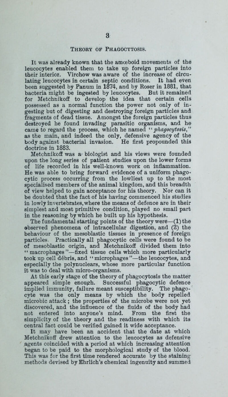 Theory of Phagocytosis. It was already known that the amoeboid movements of the leucocytes enabled them to take up foreign particles into their interior. Virchow was aware of the increase of circu- lating leucocytes in certain septic conditions. It had even been suggested by Panum in 1874, and by Roser in 1881, that bacteria might be ingested by leucocytes. But it remained for Metchnikoff to develop the idea that certain cells possessed as a normal function the power not only of in- gesting but of digesting and destroying foreign particles and fragments of dead tissue. Amongst the foreign particles thus destroyed he found invading parasitic organisms, and he came to regard the process, which he named “phagocytosis ” as the main, and indeed the only, defensive agency of the body against bacterial invasion. He first propounded this doctrine in 1883. Metchnikoff was a biologist and his views were founded upon the long series of patient studies upon the lower forms of life recorded in his well-known work on inflammation. He was able to bring forward evidence of a uniform phago- cytic process occurring from the lowliest up to the most specialised members of the animal kingdom, and this breadth of view helped to gain acceptance for his theory. Nor can it be doubted that the fact of his having commenced his studies in lowly invertebrates, where the means of defence are in their simplest and most primitive condition, played no small part in the reasoning by which he built up his hypothesis. The fundamental starting points of the theory were—(l)the observed phenomena of intracellular digestion, and (2) the behaviour of the mesoblastic tissues in presence of foreign particles. Practically all phagocytic cells were found to be of mesoblastic origin, and Metchnikoff divided them into “macrophages”—fixed tissue cells which more particularly took up cell debris, and “microphages”—the leucocytes, and especially the polynuclears, whose more particular function it was to deal with micro-organisms. At this early stage of the theory of phagocytosis the matter appeared simple enough. Successful phagocytic defence implied immunity, failure meant susceptibility. The phago- cyte was the only means by which the body repelled microbic attack ; the properties of the microbe were not yet discovered, and the influence of the fluids of the body had not entered into anyone’s mind. From the first the simplicity of the theory and the readiness with which its central fact could be verified gained it wide acceptance. It may have been an accident that the date at which Metchnikoff drew attention to the leucocytes as defensive agents coincided with a period at which increasing attention began to be paid to the morphological study of the blood. This was for the first time rendered accurate by the staining methods devised by Ehrlich’s chemical ingenuity and summed