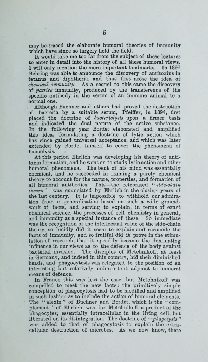 may be traced the elaborate humoral theories of immunity which have since so largely held the field. It would take me too far from the subject of these lectures to enter in detail into the history of all these humoral views. I will only mention the more important landmarks. In 1892 Behring was able to announce the discovery of antitoxins in tetanus and diphtheria, and thus first arose the idea of ohemioal immunity. As a sequel to this came the discovery of passive immunity, produced by the transference of the specific antibody in the serum of an immune animal to a normal one. Although Buchner and others had proved the destruction of bacteria by a suitable serum, Pfeiffer, in 1894, first placed the doctrine of bacteriolysis upon a firmer basis and indicated the dual nature of the active substance. In the following year Bordet elaborated and amplified this idea, formulating a doctrine of lytic action which has since gained universal acceptance, and which was later extended by Bordet himself to cover the phenomena of haemolysis. At this period Ehrlich was developing his theory of anti- toxin formation, and he went on to study lytic action and other humoral phenomena. The bent of his mind was essentially chemical, and he succeeded in framing a purely chemical theory to account for the nature, properties, and formation of all humoral antibodies. This—the celebrated “ side-chain theory ”—was enunciated by Ehrlich in the closing years of the last century. It is impossible to withhold our admira- tion from a generalisation based on such a wide ground- work of facts, and serving to explain, in terms of exact chemical science, the processes of cell chemistry in general, and immunity as a special instance of these. So immediate was the recognition of the intellectual value of the side-chain theory, so lucidly did it seem to explain and reconcile the facts of immunity, and so fruitful did it prove in the stimu- lation of research, that it speedily became the dominating influence in our views as to the defence of the body against bacterial invasion. The disciples of Metchnikoff, at least in Germany, and indeed in this country, hid their diminished heads, and phagocytosis was relegated to the position of an interesting but relatively unimportant adjunct to humoral means of defence. In France this was less the case, but Metchnikoff was compelled to meet the new facts : the primitively simple conception of phagocytosis had to be modified and amplified in such fashion as to include the action of humoral elements. The “alexin” of Buchner and Bordet, which is the “com- plement ” of Ehrlich, was for Metchnikoff a product of the phagocytes, essentially intracellular in the living cell, but liberated on its disintegration. The doctrine of “phagolysis ” was added to that of phagocytosis to explain the extra- cellular destruction of microbes. As we now know, there