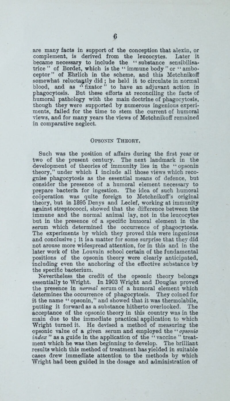 are many facts in support of the conception that alexin, or complement, is derived from the leucocytes. Later it became necessary to include the ‘ * substance sensibilisa- trice ” of Bordet, which is the “ immune body ” or “ ambo- ceptor” of Ehrlich in the scheme, and this Metchnikoff somewhat reluctantly did ; he held it to circulate in normal blood, and as “ fixator ” to have an adjuvant action in phagocytosis. But these efforts at reconciling the facts of humoral pathology with the main doctrine of phagocytosis, though they were supported by numerous ingenious experi- ments, failed for the time to stem the current of humoral views, and for many years the views of Metchnikoff remained in comparative neglect. Opsonin Theory. Such was the position of affairs during the first year or two of the present century. The next landmark in the development of theories of immunity lies in the “opsonin theory,” under which I include all those views which reco- gnise phagocytosis as the essential means of defence, but consider the presence of a humoral element necessary to prepare bacteria for ingestion. The idea of such humoral cooperation was quite foreign to Metchnikoff’s original theory, but in 1895 Denys and Leclef, working at immunity against streptococci, showed that the difference between the immune and the normal animal lay, not in the leucocytes but in the presence of a specific humoral element in the serum which determined the occurrence of phagocytosis. The experiments by which they proved this were ingenious and conclusive ; it is a matter for some surprise that they did not arouse more widespread attention, for in this and in the later work of the Louvain school certain of the fundamental positions of the opsonin theory were clearly anticipated, including even the anchoring of the effective substance by the specific bacterium. Nevertheless the credit of the opsonic theory belongs essentially to Wright. In 1903 Wright and Douglas proved the presence in normal serum of a humoral element which determines the occurrence of phagocytosis. They coined for it the name “ opsonin,” and showed that it was thermolabile, putting it forward as a substance hitherto overlooked. The acceptance of the opsonic theory in this country was in the main due to the immediate practical application to which Wright turned it. He devised a method of measuring the opsonic value of a given serum and employed the ‘ ‘ opsonic index ” as a guide in the application of the “vaccine ” treat- ment which he was then beginning to develop. The brilliant results which this method of treatment has yielded in suitable cases drew immediate attention to the methods by which Wright had been guided in the dosage and administration of