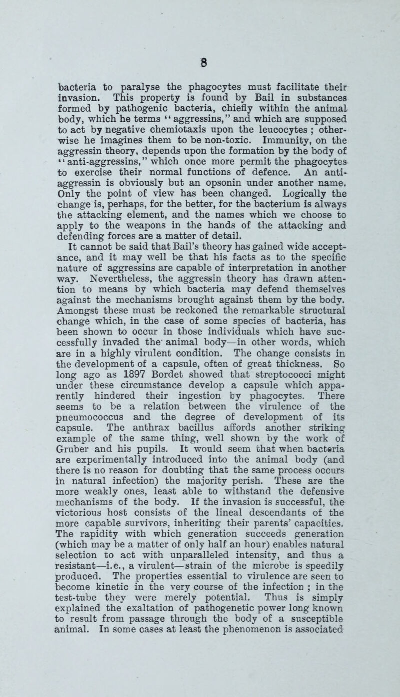 bacteria to paralyse the phagocytes must facilitate their invasion. This property is found by Bail in substances formed by pathogenic bacteria, chiefly within the animal body, which he terms “ aggressins,” and which are supposed to act by negative chemiotaxis upon the leucocytes ; other- wise he imagines them to be non-toxic. Immunity, on the aggressin theory, depends upon the formation by the body of “ anti-aggressins, ” which once more permit the phagocytes to exercise their normal functions of defence. An anti- aggressin is obviously but an opsonin under another name. Only the point of view has been changed. Logically the change is, perhaps, for the better, for the bacterium is always the attacking element, and the names which we choose to apply to the weapons in the hands of the attacking and defending forces are a matter of detail. It cannot be said that Bail’s theory has gained wide accept- ance, and it may well be that his facts as to the specific nature of aggressins are capable of interpretation in another way. Nevertheless, the aggressin theory has drawn atten- tion to means by which bacteria may defend themselves against the mechanisms brought against them by the body. Amongst these must be reckoned the remarkable structural change which, in the case of some species of bacteria, has been shown to occur in those individuals which have suc- cessfully invaded the animal body—in other words, which are in a highly virulent condition. The change consists in the development of a capsule, often of great thickness. So long ago as 1897 Bordet showed that streptococci might under these circumstance develop a capsule which appa- rently hindered their ingestion by phagocytes. There seems to be a relation between the virulence of the pneumococcus and the degree of development of its capsule. The anthrax bacillus affords another striking example of the same thing, well shown by the work of Gruber and his pupils. It would seem that when bacteria are experimentally introduced into the animal body (and there is no reason for doubting that the same process occurs in natural infection) the majority perish. These are the more weakly ones, least able to withstand the defensive mechanisms of the body. If the invasion is successful, the victorious host consists of the lineal descendants of the more capable survivors, inheriting their parents’ capacities. The rapidity with which generation succeeds generation (which may be a matter of only half an hour) enables natural selection to act with unparalleled intensity, and thus a resistant—i.e., a virulent—strain of the microbe is speedily produced. The properties essential to virulence are seen to become kinetic in the very course of the infection ; in the test-tube they were merely potential. Thus is simply explained the exaltation of pathogenetic power long known to result from passage through the body of a susceptible animal. In some cases at least the phenomenon is associated