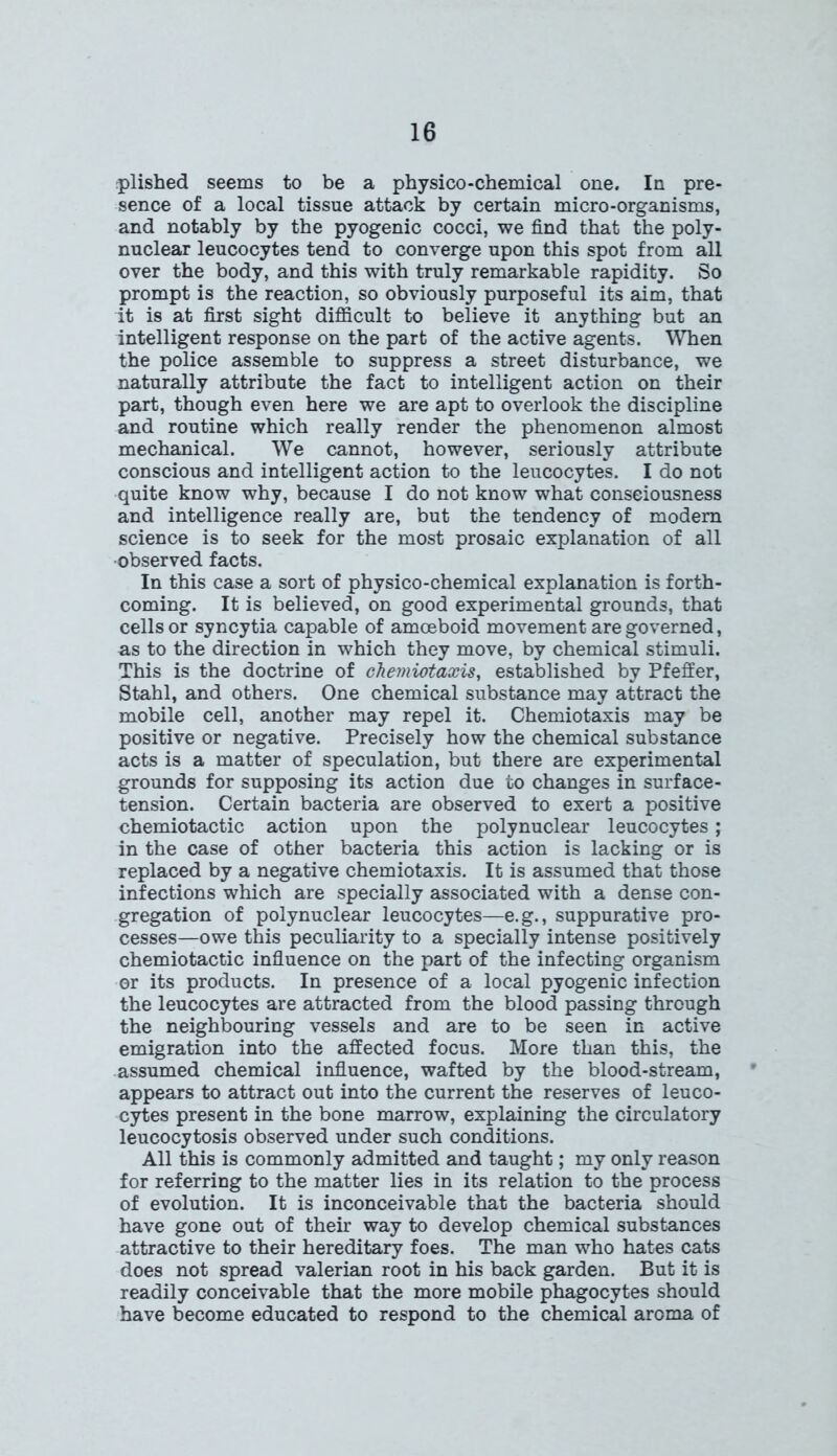 plished seems to be a physico-chemical one. In pre- sence of a local tissue attack by certain micro-organisms, and notably by the pyogenic cocci, we find that the poly- nuclear leucocytes tend to converge upon this spot from all over the body, and this with truly remarkable rapidity. So prompt is the reaction, so obviously purposeful its aim, that it is at first sight difficult to believe it anything but an intelligent response on the part of the active agents. When the police assemble to suppress a street disturbance, we naturally attribute the fact to intelligent action on their part, though even here we are apt to overlook the discipline and routine which really render the phenomenon almost mechanical. We cannot, however, seriously attribute conscious and intelligent action to the leucocytes. I do not quite know why, because I do not know what conseiousness and intelligence really are, but the tendency of modem science is to seek for the most prosaic explanation of all observed facts. In this case a sort of physico-chemical explanation is forth- coming. It is believed, on good experimental grounds, that cells or syncytia capable of amoeboid movement are governed, as to the direction in which they move, by chemical stimuli. This is the doctrine of chemiotaxis, established by Pfeffer, Stahl, and others. One chemical substance may attract the mobile cell, another may repel it. Chemiotaxis may be positive or negative. Precisely how the chemical substance acts is a matter of speculation, but there are experimental grounds for supposing its action due to changes in surface- tension. Certain bacteria are observed to exert a positive chemiotactic action upon the polynuclear leucocytes; in the case of other bacteria this action is lacking or is replaced by a negative chemiotaxis. It is assumed that those infections which are specially associated with a dense con- gregation of polynuclear leucocytes—e.g., suppurative pro- cesses—owe this peculiarity to a specially intense positively chemiotactic influence on the part of the infecting organism or its products. In presence of a local pyogenic infection the leucocytes are attracted from the blood passing through the neighbouring vessels and are to be seen in active emigration into the affected focus. More than this, the assumed chemical influence, wafted by the blood-stream, appears to attract out into the current the reserves of leuco- cytes present in the bone marrow, explaining the circulatory leucocytosis observed under such conditions. All this is commonly admitted and taught; my only reason for referring to the matter lies in its relation to the process of evolution. It is inconceivable that the bacteria should have gone out of their way to develop chemical substances attractive to their hereditary foes. The man who hates cats does not spread valerian root in his back garden. But it is readily conceivable that the more mobile phagocytes should have become educated to respond to the chemical aroma of