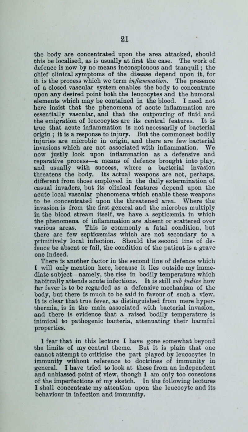 the body are concentrated upon the area attacked, should this be localised, as is usually at first the case. The work of defence is now by no means inconspicuous and tranquil; the chief clinical symptoms of the disease depend upon it, for it is the process which we term inflammation. The presence of a closed vascular system enables the body to concentrate upon any desired point both the leucocytes and the humoral elements which may be contained in the blood. I need not here insist that the phenomena of acute inflammation are essentially vascular, and that the outpouring of fluid and the emigration of leucocytes are its central features. It is true that acute inflammation is not necessarily of bacterial origin ; it is a response to injury. But the commonest bodily injuries are microbic in origin, and there are few bacterial invasions which are not associated with inflammation. We now justly look upon inflammation as a defensive and reparative process—a means of defence brought into play, and usually with success, where a bacterial invasion threatens the body. Its actual weapons are not, perhaps, different from those employed in the daily extermination of casual invaders, but its clinical features depend upon the acute local vascular phenomena which enable these weapons to be concentrated upon the threatened area. Where the invasion is from the first general and the microbes multiply in the blood stream itself, we have a septicaemia in which the phenomena of inflammation are absent or scattered over various areas. This is commonly a fatal condition, but there are few septicaemias which are not secondary to a primitively local infection. Should the second line of de- fence be absent or fail, the condition of the patient is a grave one indeed. There is another factor in the second line of defence which I will only mention here, because it lies outside my imme- diate subject—namely, the rise in bodily temperature which habitually attends acute infections. It is still sub judioe how far fever is to be regarded as a defensive mechanism of the body, but there is much to be said in favour of such a view. It is clear that true fever, as distinguished from mere hyper- thermia, is in the main associated with bacterial invasion, and there is evidence that a raised bodily temperature is inimical to pathogenic bacteria, attenuating their harmful properties. I fear that in this lecture I have gone somewhat beyond the limits of my central theme. But it is plain that one cannot attempt to criticise the part played by leucocytes in immunity without reference to doctrines of immunity in general. I have tried to look at these from an independent and unbiassed point of view, though I am only too conscious of the imperfections of my sketch. In the following lectures I shall concentrate my attention upon the leucocyte and its behaviour in infection and immunity.