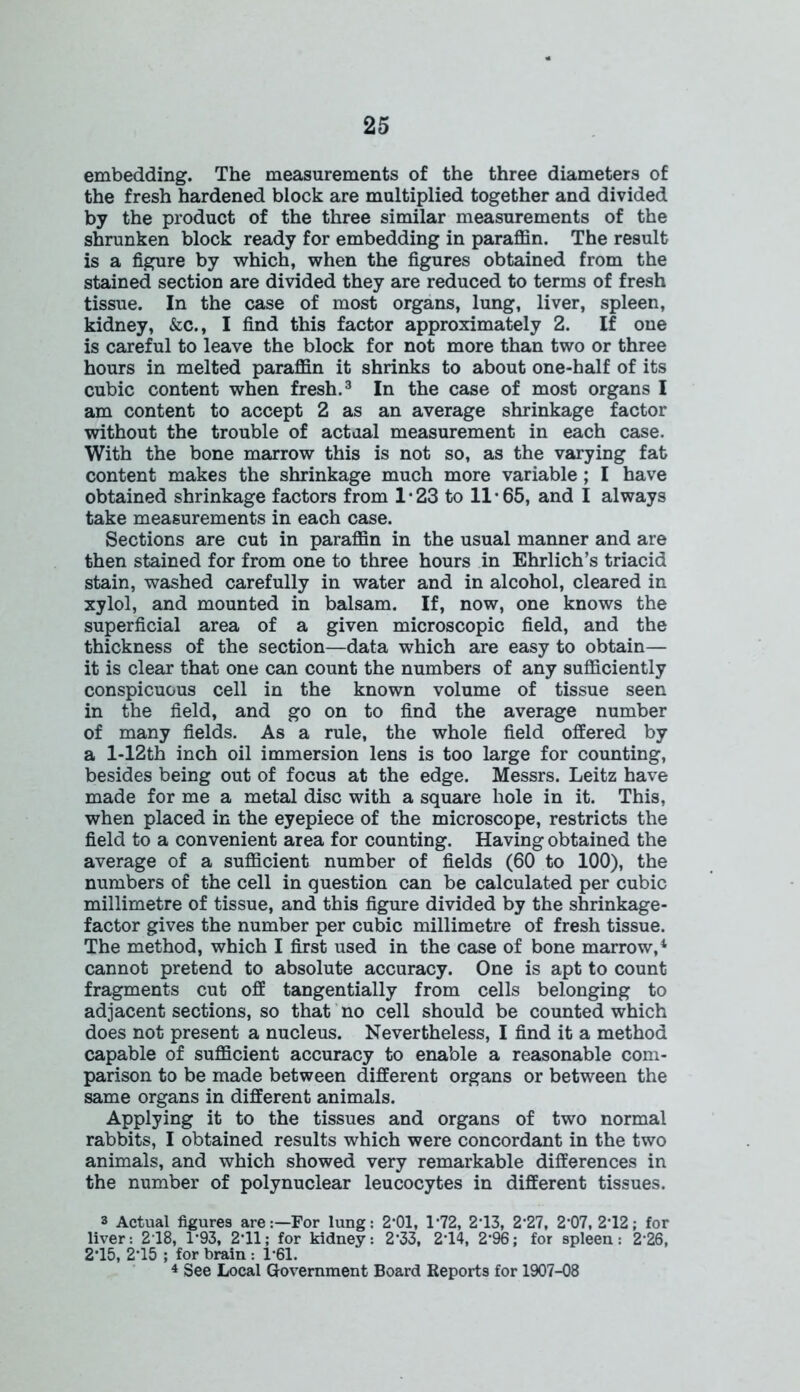 embedding. The measurements of the three diameters of the fresh hardened block are multiplied together and divided by the product of the three similar measurements of the shrunken block ready for embedding in paraffin. The result is a figure by which, when the figures obtained from the stained section are divided they are reduced to terms of fresh tissue. In the case of most organs, lung, liver, spleen, kidney, &c., I find this factor approximately 2. If one is careful to leave the block for not more than two or three hours in melted paraffin it shrinks to about one-half of its cubic content when fresh.3 In the case of most organs I am content to accept 2 as an average shrinkage factor without the trouble of actual measurement in each case. With the bone marrow this is not so, as the varying fat content makes the shrinkage much more variable ; I have obtained shrinkage factors from 1 • 23 to 11 • 65, and I always take measurements in each case. Sections are cut in paraffin in the usual manner and are then stained for from one to three hours in Ehrlich’s triacid stain, washed carefully in water and in alcohol, cleared in xylol, and mounted in balsam. If, now, one knows the superficial area of a given microscopic field, and the thickness of the section—data which are easy to obtain— it is clear that one can count the numbers of any sufficiently conspicuous cell in the known volume of tissue seen in the field, and go on to find the average number of many fields. As a rule, the whole field offered by a l-12th inch oil immersion lens is too large for counting, besides being out of focus at the edge. Messrs. Leitz have made for me a metal disc with a square hole in it. This, when placed in the eyepiece of the microscope, restricts the field to a convenient area for counting. Having obtained the average of a sufficient number of fields (60 to 100), the numbers of the cell in question can be calculated per cubic millimetre of tissue, and this figure divided by the shrinkage- factor gives the number per cubic millimetre of fresh tissue. The method, which I first used in the case of bone marrow,4 cannot pretend to absolute accuracy. One is apt to count fragments cut off tangentially from cells belonging to adjacent sections, so that no cell should be counted which does not present a nucleus. Nevertheless, I find it a method capable of sufficient accuracy to enable a reasonable com- parison to be made between different organs or between the same organs in different animals. Applying it to the tissues and organs of two normal rabbits, I obtained results which were concordant in the two animals, and which showed very remarkable differences in the number of polynuclear leucocytes in different tissues. 3 Actual figures areFor lung: 2*01, 1‘72, 2*13, 2‘27, 2*07, 2*12; for liver: 218, 1*93, 2-11; for kidney: 2-33, 2*14, 2‘96; for spleen: 2-26, 2-15, 2*15 ; for brain : 1*61. 4 See Local Government Board Reports for 1907-08