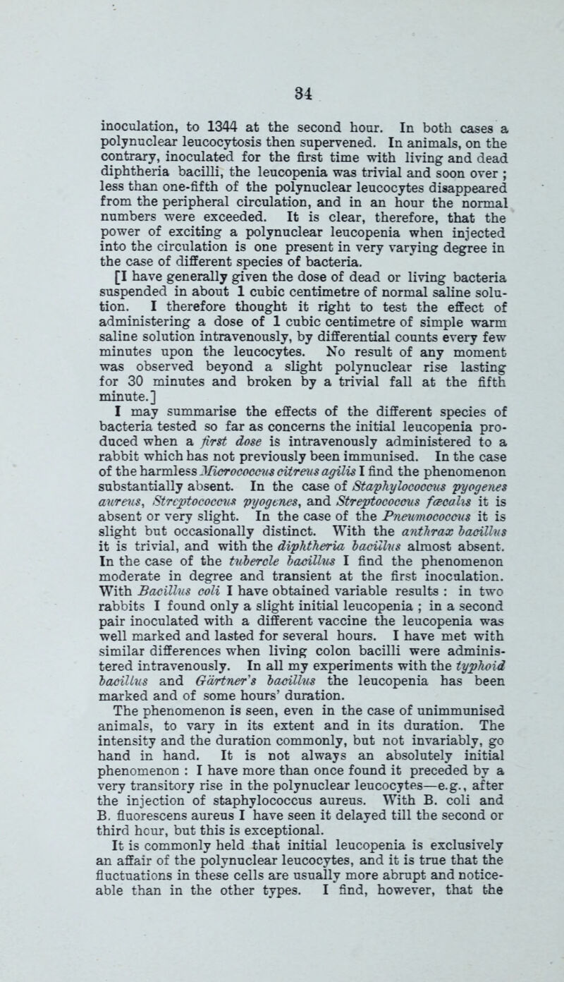 inoculation, to 1344 at the second hour. In both cases a polynuclear leucocytosis then supervened. In animals, on the contrary, inoculated for the first time with living and dead diphtheria bacilli, the leucopenia was trivial and soon over ; less than one-fifth of the polynuclear leucocytes disappeared from the peripheral circulation, and in an hour the normal numbers were exceeded. It is clear, therefore, that the power of exciting a polynuclear leucopenia when injected into the circulation is one present in very varying degree in the case of different species of bacteria. [I have generally given the dose of dead or living bacteria suspended in about 1 cubic centimetre of normal saline solu- tion. I therefore thought it right to test the effect of administering a dose of 1 cubic centimetre of simple warm saline solution intravenously, by differential counts every few minutes upon the leucocytes. No result of any moment was observed beyond a slight polynuclear rise lasting for 30 minutes and broken by a trivial fall at the fifth minute.] I may summarise the effects of the different species of bacteria tested so far as concerns the initial leucopenia pro- duced when a first dose is intravenously administered to a rabbit which has not previously been immunised. In the case of the harmless Micrococcus citreus agilis I find the phenomenon substantially absent. In the case of Staphylococcus pyogenes aureus, Streptococcus pyogenes, and Streptococcus foeoalis it is absent or very slight. In the case of the Pneumococcus it is slight but occasionally distinct. With the anthrax bacillus it is trivial, and with the diphtheria bacillus almost absent. In the case of the tubercle bacillus I find the phenomenon moderate in degree and transient at the first inoculation. With Bacillus coli I have obtained variable results : in two rabbits I found only a slight initial leucopenia ; in a second pair inoculated with a different vaccine the leucopenia was well marked and lasted for several hours. I have met with similar differences when living colon bacilli were adminis- tered intravenously. In all my experiments with the typhoid bacillus and Gartner's bacillus the leucopenia has been marked and of some hours’ duration. The phenomenon is seen, even in the case of unimmunised animals, to vary in its extent and in its duration. The intensity and the duration commonly, but not invariably, go hand in hand. It is not always an absolutely initial phenomenon : I have more than once found it preceded by a very transitory rise in the polynuclear leucocytes—e.g., after the injection of staphylococcus aureus. With B. coli and B. fluorescens aureus I have seen it delayed till the second or third hour, but this is exceptional. It is commonly held that initial leucopenia is exclusively an affair of the polynuclear leucocytes, and it is true that the fluctuations in these cells are usually more abrupt and notice- able than in the other types. I find, however, that the