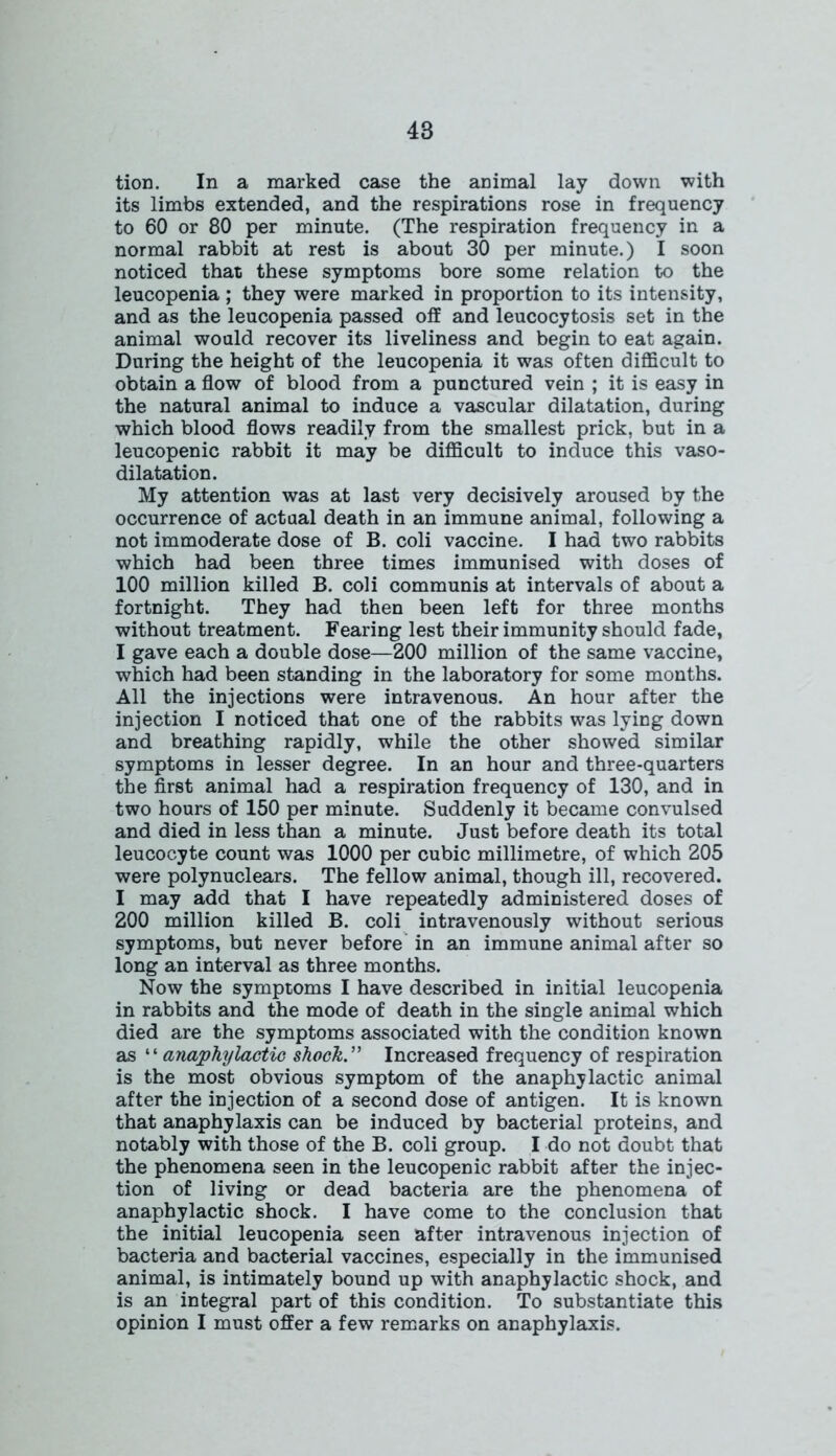 tion. In a marked case the animal lay down with its limbs extended, and the respirations rose in frequency to 60 or 80 per minute. (The respiration frequency in a normal rabbit at rest is about 30 per minute.) I soon noticed that these symptoms bore some relation to the leucopenia ; they were marked in proportion to its intensity, and as the leucopenia passed off and leucocytosis set in the animal would recover its liveliness and begin to eat again. During the height of the leucopenia it was often difficult to obtain a flow of blood from a punctured vein ; it is easy in the natural animal to induce a vascular dilatation, during which blood flows readily from the smallest prick, but in a leucopenic rabbit it may be difficult to induce this vaso- dilatation. My attention was at last very decisively aroused by the occurrence of actual death in an immune animal, following a not immoderate dose of B. coli vaccine. I had two rabbits which had been three times immunised with doses of 100 million killed B. coli communis at intervals of about a fortnight. They had then been left for three months without treatment. Fearing lest their immunity should fade, I gave each a double dose—200 million of the same vaccine, which had been standing in the laboratory for some months. All the injections were intravenous. An hour after the injection I noticed that one of the rabbits was lying down and breathing rapidly, while the other showed similar symptoms in lesser degree. In an hour and three-quarters the first animal had a respiration frequency of 130, and in two hours of 150 per minute. Suddenly it became convulsed and died in less than a minute. Just before death its total leucocyte count was 1000 per cubic millimetre, of which 205 were polynuclears. The fellow animal, though ill, recovered. I may add that I have repeatedly administered doses of 200 million killed B. coli intravenously without serious symptoms, but never before in an immune animal after so long an interval as three months. Now the symptoms I have described in initial leucopenia in rabbits and the mode of death in the single animal which died are the symptoms associated with the condition known as “ anaphylactic shock” Increased frequency of respiration is the most obvious symptom of the anaphylactic animal after the injection of a second dose of antigen. It is known that anaphylaxis can be induced by bacterial proteins, and notably with those of the B. coli group. I do not doubt that the phenomena seen in the leucopenic rabbit after the injec- tion of living or dead bacteria are the phenomena of anaphylactic shock. I have come to the conclusion that the initial leucopenia seen after intravenous injection of bacteria and bacterial vaccines, especially in the immunised animal, is intimately bound up with anaphylactic shock, and is an integral part of this condition. To substantiate this opinion I must offer a few remarks on anaphylaxis.