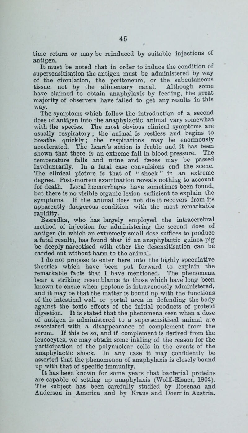 time return or may be reinduced by suitable injections of antigen. It must be noted that in order to induce the condition of supersensitisation the antigen must be administered by way of the circulation, the peritoneum, or the subcutaneous tissue, not by the alimentary canal. Although some have claimed to obtain anaphylaxis by feeding, the great majority of observers have failed to get any results in this way. The symptoms which follow the introduction of a second dose of antigen into the anaphylactic animal vary somewhat with the species. The most obvious clinical symptoms are usually respiratory; the animal is restless and begins to breathe quickly; the respirations may be enormously accelerated. The heart’s action is feeble and it has been shown that there is an extreme fall in blood pressure. The temperature falls and urine and faeces may be passed involuntarily. In a fatal case convulsions end the scene. The clinical picture is that of “shock” in an extreme degree. Post-mortem examination reveals nothing to account for death. Local haemorrhages have sometimes been found, but there is no visible organic lesion sufficient to explain the symptoms. If the animal does not die it recovers from its apparently dangerous condition with the most remarkable rapidity. Besredka, who has largely employed the intracerebral method of injection for administering the second dose of antigen (in which an extremely small dose suffices to produce a fatal result), has found that if an anaphylactic guinea-pig be deeply narcotised with ether the desensitisation can be carried out without harm to the animal. I do not propose to enter here into the highly speculative theories which have been put forward to explain the remarkable facts that I have mentioned. The phenomena bear a striking resemblance to those which have long been known to ensue when peptone is intravenously administered, and it may be that the matter is bound up with the functions of the intestinal wall or portal area in defending the body against the toxic effects of the initial products of proteid digestion. It is stated that the phenomena seen when a dose of antigen is administered to a supersensitised animal are associated with a disappearance of complement from the serum. If this be so, and if complement is derived from the leucocytes, we may obtain some inkling of the reason for the participation of the polynuclear cells in the events of the anaphylactic shock. In any case it may confidently be asserted that the phenomenon of anaphylaxis is closely bound up with that of specific immunity. It has been known for some years that bacterial proteins are capable of setting up anaphylaxis (Wolff-Eisner, 1904). The subject has been carefully studied by Rosenau and Anderson in America and by Kraus and Doerr in Austria.