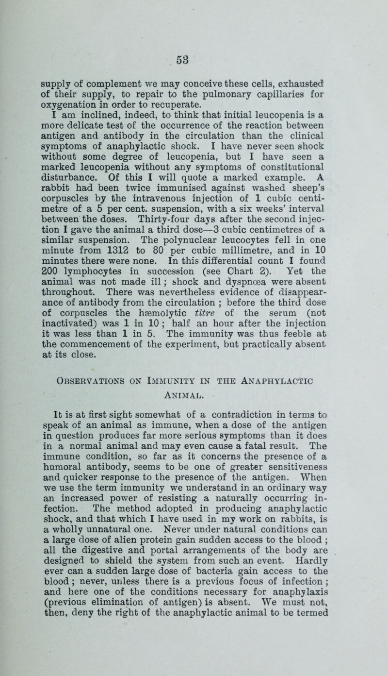 supply of complement we may conceive these cells, exhausted of their supply, to repair to the pulmonary capillaries for oxygenation in order to recuperate. I am inclined, indeed, to think that initial leucopenia is a more delicate test of the occurrence of the reaction between antigen and antibody in the circulation than the clinical symptoms of anaphylactic shock. I have never seen shock without some degree of leucopenia, but I have seen a marked leucopenia without any symptoms of constitutional disturbance. Of this I will quote a marked example. A rabbit had been twice immunised against washed sheep’s corpuscles by the intravenous injection of 1 cubic centi- metre of a 5 per cent, suspension, with a six weeks’ interval between the doses. Thirty-four days after the second injec- tion I gave the animal a third dose—3 cubic centimetres of a similar suspension. The polynuclear leucocytes fell in one minute from 1312 to 80 per cubic millimetre, and in 10 minutes there were none. In this differential count I found 200 lymphocytes in succession (see Chart 2). Yet the animal was not made ill; shock and dyspnoea were absent throughout. There was nevertheless evidence of disappear- ance of antibody from the circulation ; before the third dose of corpuscles the haemolytic titre of the serum (not inactivated) was 1 in 10 ; half an hour after the injection it was less than 1 in 5. The immunity was thus feeble at the commencement of the experiment, but practically absent at its close. Observations on Immunity in the Anaphylactic Animal. It is at first sight somewhat of a contradiction in terms to speak of an animal as immune, when a dose of the antigen in question produces far more serious symptoms than it does in a normal animal and may even cause a fatal result. The immune condition, so far as it concerns the presence of a humoral antibody, seems to be one of greater sensitiveness and quicker response to the presence of the antigen. When we use the term immunity we understand in an ordinary way an increased power of resisting a naturally occurring in- fection. The method adopted in producing anaphylactic shock, and that which I have used in my work on rabbits, is a wholly unnatural one. Never under natural conditions can a large dose of alien protein gain sudden access to the blood ; all the digestive and portal arrangements of the body are designed to shield the system from such an event. Hardly ever can a sudden large dose of bacteria gain access to the blood ; never, unless there is a previous focus of infection ; and here one of the conditions necessary for anaphylaxis (previous elimination of antigen) is absent. We must not, then, deny the right of the anaphylactic animal to be termed