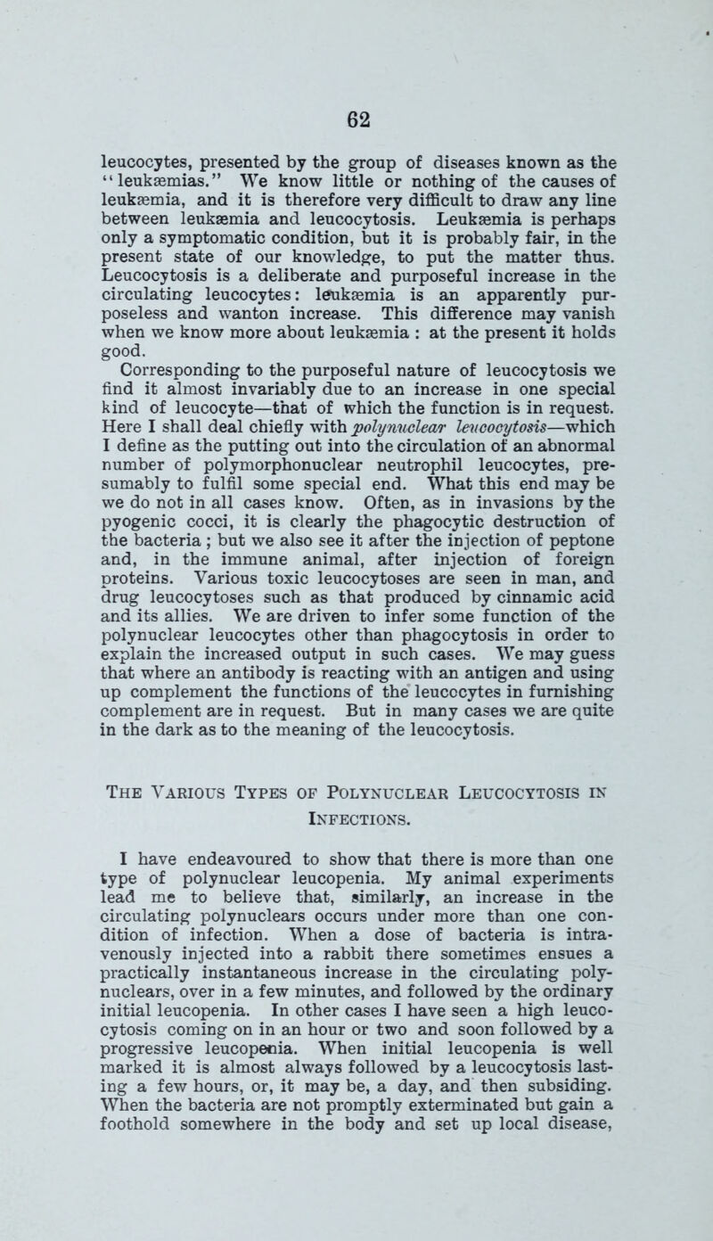leucocytes, presented by the group of diseases known as the “leukaemias.” We know little or nothing of the causes of leukaemia, and it is therefore very difficult to draw any line between leukaemia and leucocytosis. Leukaemia is perhaps only a symptomatic condition, but it is probably fair, in the present state of our knowledge, to put the matter thus. Leucocytosis is a deliberate and purposeful increase in the circulating leucocytes: leukaemia is an apparently pur- poseless and wanton increase. This difference may vanish when we know more about leukaemia : at the present it holds good. Corresponding to the purposeful nature of leucocytosis we find it almost invariably due to an increase in one special kind of leucocyte—that of which the function is in request. Here I shall deal chiefly with polynuclear leucocytosis—which I define as the putting out into the circulation of an abnormal number of polymorphonuclear neutrophil leucocytes, pre- sumably to fulfil some special end. What this end may be we do not in all cases know. Often, as in invasions by the pyogenic cocci, it is clearly the phagocytic destruction of the bacteria ; but we also see it after the injection of peptone and, in the immune animal, after injection of foreign proteins. Various toxic leucocytoses are seen in man, and drug leucocytoses such as that produced by cinnamic acid and its allies. We are driven to infer some function of the polynuclear leucocytes other than phagocytosis in order to explain the increased output in such cases. We may guess that where an antibody is reacting with an antigen and using up complement the functions of the leucocytes in furnishing complement are in request. But in many cases we are quite in the dark as to the meaning of the leucocytosis. The Various Types of Polynuclear Leucocytosis in Infections. I have endeavoured to show that there is more than one type of polynuclear leucopenia. My animal experiments lead me to believe that, similarly, an increase in the circulating polynuclears occurs under more than one con- dition of infection. When a dose of bacteria is intra- venously injected into a rabbit there sometimes ensues a practically instantaneous increase in the circulating poly- nuclears, over in a few minutes, and followed by the ordinary initial leucopenia. In other cases I have seen a high leuco- cytosis coming on in an hour or two and soon followed by a progressive leucopenia. When initial leucopenia is well marked it is almost always followed by a leucocytosis last- ing a few hours, or, it may be, a day, and then subsiding. When the bacteria are not promptly exterminated but gain a foothold somewhere in the body and set up local disease,
