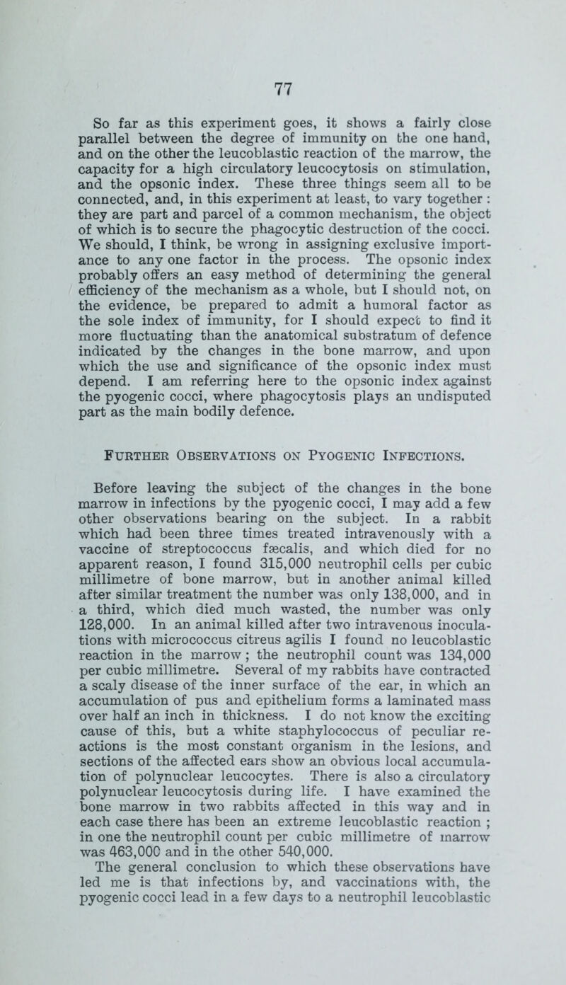 So far as this experiment goes, it shows a fairly close parallel between the degree of immunity on the one hand, and on the other the leucoblastic reaction of the marrow, the capacity for a high circulatory leucocytosis on stimulation, and the opsonic index. These three things seem all to be connected, and, in this experiment at least, to vary together : they are part and parcel of a common mechanism, the object of which is to secure the phagocytic destruction of the cocci. We should, I think, be wrong in assigning exclusive import- ance to any one factor in the process. The opsonic index probably offers an easy method of determining the general efficiency of the mechanism as a whole, but I should not, on the evidence, be prepared to admit a humoral factor as the sole index of immunity, for I should expect to find it more fluctuating than the anatomical substratum of defence indicated by the changes in the bone marrow, and upon which the use and significance of the opsonic index must depend. I am referring here to the opsonic index against the pyogenic cocci, where phagocytosis plays an undisputed part as the main bodily defence. Further Observations on Pyogenic Infections. Before leaving the subject of the changes in the bone marrow in infections by the pyogenic cocci, I may add a few other observations bearing on the subject. In a rabbit which had been three times treated intravenously with a vaccine of streptococcus fsecalis, and which died for no apparent reason, I found 315,000 neutrophil cells per cubic millimetre of bone marrow, but in another animal killed after similar treatment the number was only 138,000, and in a third, which died much wasted, the number was only 128,000. In an animal killed after two intravenous inocula- tions with micrococcus citreus agilis I found no leucoblastic reaction in the marrow ; the neutrophil count was 134,000 per cubic millimetre. Several of my rabbits have contracted a scaly disease of the inner surface of the ear, in which an accumulation of pus and epithelium forms a laminated mass over half an inch in thickness. I do not know the exciting cause of this, but a white staphylococcus of peculiar re- actions is the most constant organism in the lesions, and sections of the affected ears show an obvious local accumula- tion of polynuclear leucocytes. There is also a circulatory polynuclear leucocytosis during life. I have examined the bone marrow in two rabbits affected in this way and in each case there has been an extreme leucoblastic reaction ; in one the neutrophil count per cubic millimetre of marrow was 463,000 and in the other 540,000. The general conclusion to which these observations have led me is that infections by, and vaccinations with, the pyogenic cocci lead in a few days to a neutrophil leucoblastic