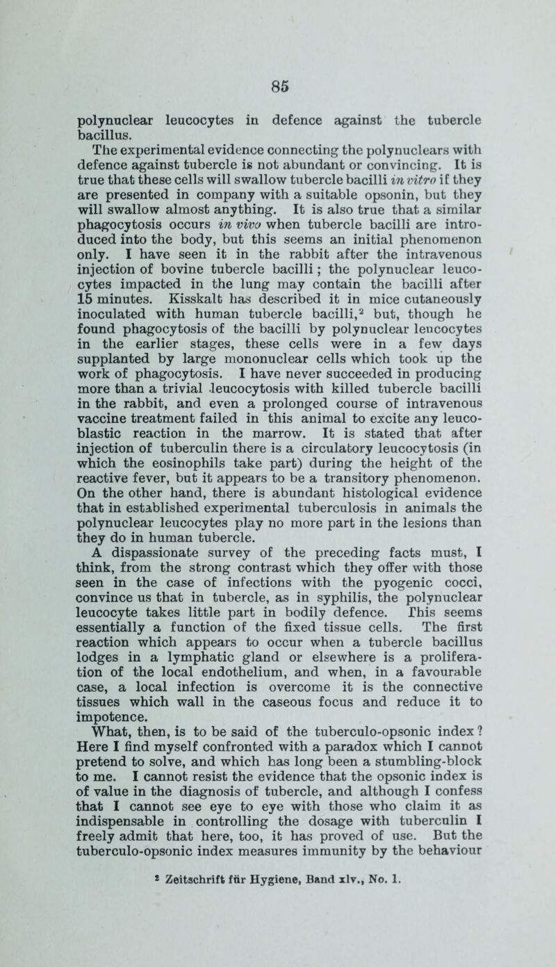 polynuclear leucocytes in defence against the tubercle bacillus. The experimental evidence connecting the polynuclears with defence against tubercle is not abundant or convincing. It is true that these cells will swallow tubercle bacilli in vitro if they are presented in company with a suitable opsonin, but they will swallow almost anything. It is also true that a similar phagocytosis occurs in vivo when tubercle bacilli are intro- duced into the body, but this seems an initial phenomenon only. I have seen it in the rabbit after the intravenous injection of bovine tubercle bacilli; the polynuclear leuco- cytes impacted in the lung may contain the bacilli after 15 minutes. Kisskalt has described it in mice cutaneously inoculated with human tubercle bacilli,2 but, though he found phagocytosis of the bacilli by polynuclear leucocytes in the earlier stages, these cells were in a few; days supplanted by large mononuclear cells which took up the work of phagocytosis. I have never succeeded in producing more than a trivial leucocytosis with killed tubercle bacilli in the rabbit, and even a prolonged course of intravenous vaccine treatment failed in this animal to excite any leuco- blastic reaction in the marrow. It is stated that after injection of tuberculin there is a circulatory leucocytosis (in which the eosinophils take part) during the height of the reactive fever, but it appears to be a transitory phenomenon. On the other hand, there is abundant histological evidence that in established experimental tuberculosis in animals the polynuclear leucocytes play no more part in the lesions than they do in human tubercle. A dispassionate survey of the preceding facts must, I think, from the strong contrast which they offer with those seen in the case of infections with the pyogenic cocci, convince us that in tubercle, as in syphilis, the polynuclear leucocyte takes little part in bodily defence. This seems essentially a function of the fixed tissue cells. The first reaction which appears to occur when a tubercle bacillus lodges in a lymphatic gland or elsewhere is a prolifera- tion of the local endothelium, and when, in a favourable case, a local infection is overcome it is the connective tissues which wall in the caseous focus and reduce it to impotence. What, then, is to be said of the tuberculo-opsonic index ? Here I find myself confronted with a paradox which I cannot pretend to solve, and which has long been a stumbling-block to me. I cannot resist the evidence that the opsonic index is of value in the diagnosis of tubercle, and although I confess that I cannot see eye to eye with those who claim it as indispensable in controlling the dosage with tuberculin I freely admit that here, too, it has proved of use. But the tuberculo-opsonic index measures immunity by the behaviour * Zeitschrift ftir Hygiene, Band xlv., No. 1.