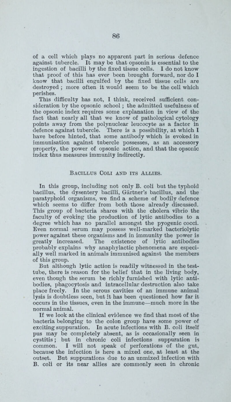 of a cell which plays no apparent part in serious defence against tubercle. It may be that opsonin is essential to the ingestion of bacilli by the fixed tissue cells. I do not know that proof of this has ever been brought forward, nor do I know that bacilli engulfed by the fixed tissue cells are destroyed ; more often it would seem to be the cell which perishes. This difficulty has not, I think, received sufficient con- sideration by the opsonic school ; the admitted usefulness of the opsonic index requires some explanation in view of the fact that nearly all that we know of pathological cytology points away from the polynuclear leucocyte as a factor in defence against tubercle. There is a possibility, at which I have before hinted, that some antibody which is evoked in immunisation against tubercle possesses, as an accessory property, the power of opsonic action, and that the opsonic index thus measures immunity indirectly. Bacillus Coli and its Allies. In this group, including not only B. coli but the typhoid bacillus, the dysentery bacilli, Gartner’s bacillus, and the paratyphoid organisms, we find a scheme of bodily defence which seems to differ from both those already discussed. This group of bacteria shares with the cholera vibrio the faculty of evoking the production of lytic antibodies to a degree which has no parallel amongst the pyogenic cocci. Even normal serum may possess well-marked bacteriolytic power against these organisms and in immunity the power is greatly increased. The existence of lytic antibodies probably explains why anaphylactic phenomena are especi- ally well marked in animals immunised against the members of this group. But although lytic action is readily witnessed in the test- tube, there is reason for the belief that in the living body, even though the serum be richly furnished with lytic anti- bodies, phagocytosis and intracellular destruction also take place freely. In the serous cavities of an immune animal lysis is doubtless seen, but it has been questioned how far it occurs in the tissues, even in the immune—much more in the normal animal. If we look at the clinical evidence we find that most of the bacteria belonging to the colon group have some power of exciting suppuration. In acute infections with B. coli itself pus may be completely absent, as is occasionally seen in cystitis; but in chronic coli infections suppuration is common. I will not speak of perforations of the gut, because the infection is here a mixed one, at least at the outset. But suppurations due to an unmixed infection with B. coli or its near allies are commonly seen in chronic