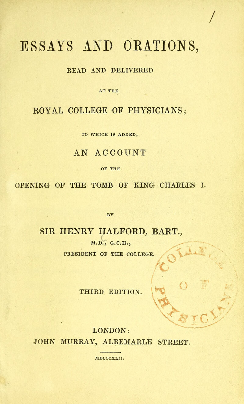 ESSAYS AND ORATIONS, READ AND DELIVERED AT THE ROYAL COLLEGE OF PHYSICIANS; TO WHICH IS ADDED, AN ACCOUNT OF THE OPENING OF THE TOMB OF KING CHARLES I. SIR HENRY HALFORD, BART., M.D., G.C.H., PRESIDENT OF THE COLLEGE. 4 ' THIRD EDITION, i *© to LONDON: JOHN MURRAY, ALBEMARLE STREET. MDCCCXLII.