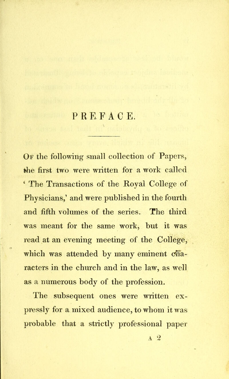 PREFACE. Of the following small collection of Papers, the first two were written for a work called ‘ The Transactions of the Royal College of Physicians,’ and were published in the fourth and fifth volumes of the series. The third was meant for the same work, but it was read at an evening meeting of the College, which was attended by many eminent cha- racters in the church and in the law, as well as a numerous body of the profession. The subsequent ones were written ex- pressly for a mixed audience, to whom it was probable that a strictly professional paper a 2