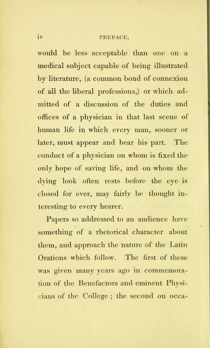 would be less acceptable than one on a medical subject capable of being illustrated by literature, (a common bond of connexion of all the liberal professions,) or which ad- mitted of a discussion of the duties and offices of a physician in that last scene of human life in which every man, sooner or later, must appear and bear his part. The conduct of a physician on whom is fixed the only hope of saving life, and on whom the dying look often rests before the eye is closed for ever, may fairly be thought in- teresting to every hearer. Papers so addressed to an audience have something of a rhetorical character about them, and approach the nature of the Latin Orations which follow. The first of these was given many years ago in commemora- tion of the Benefactors and eminent Physi- cians of the College ; the second on occa-