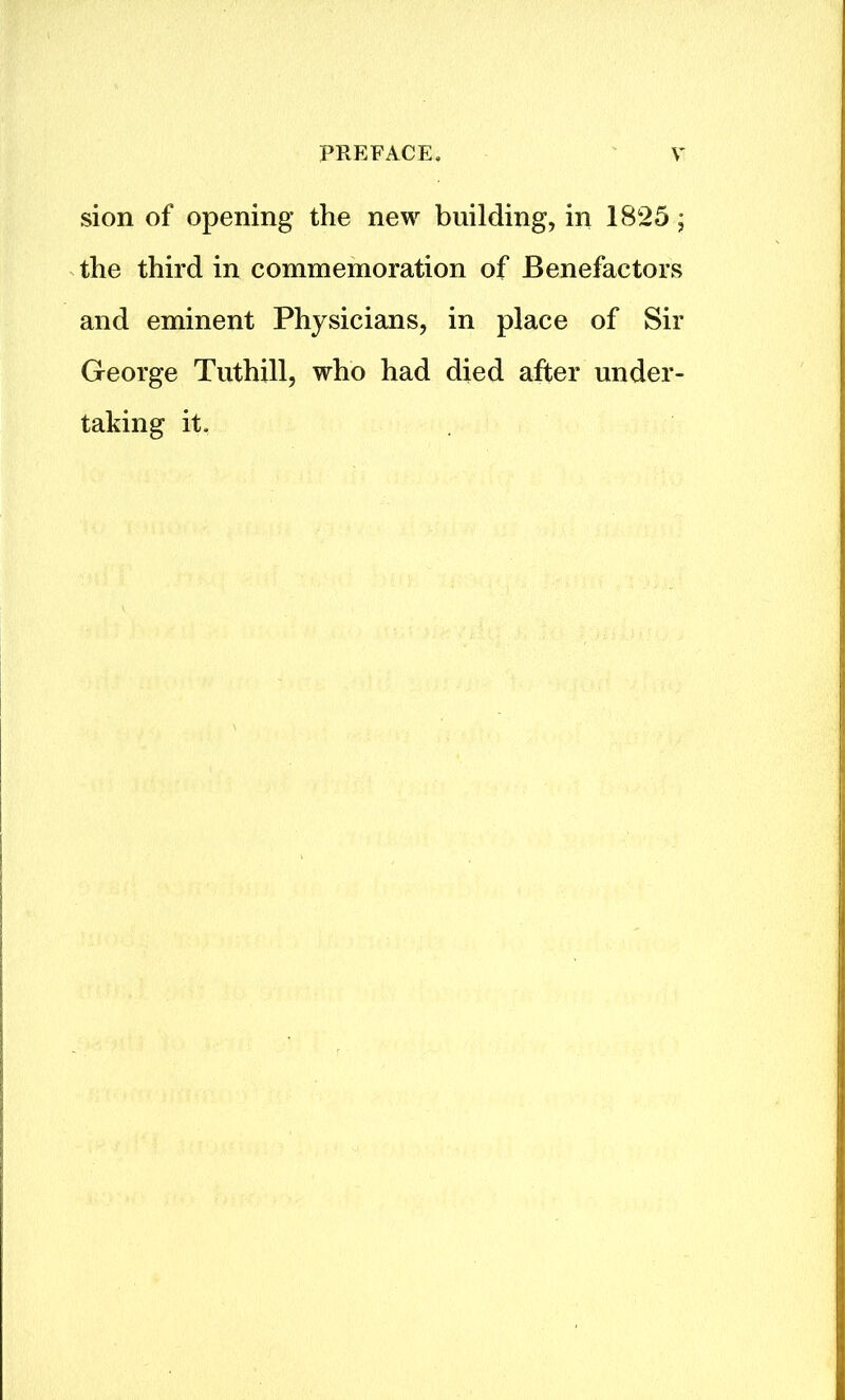 sion of opening the new building, in 1825; the third in commemoration of Benefactors and eminent Physicians, in place of Sir George Tuthill, who had died after under- taking it.