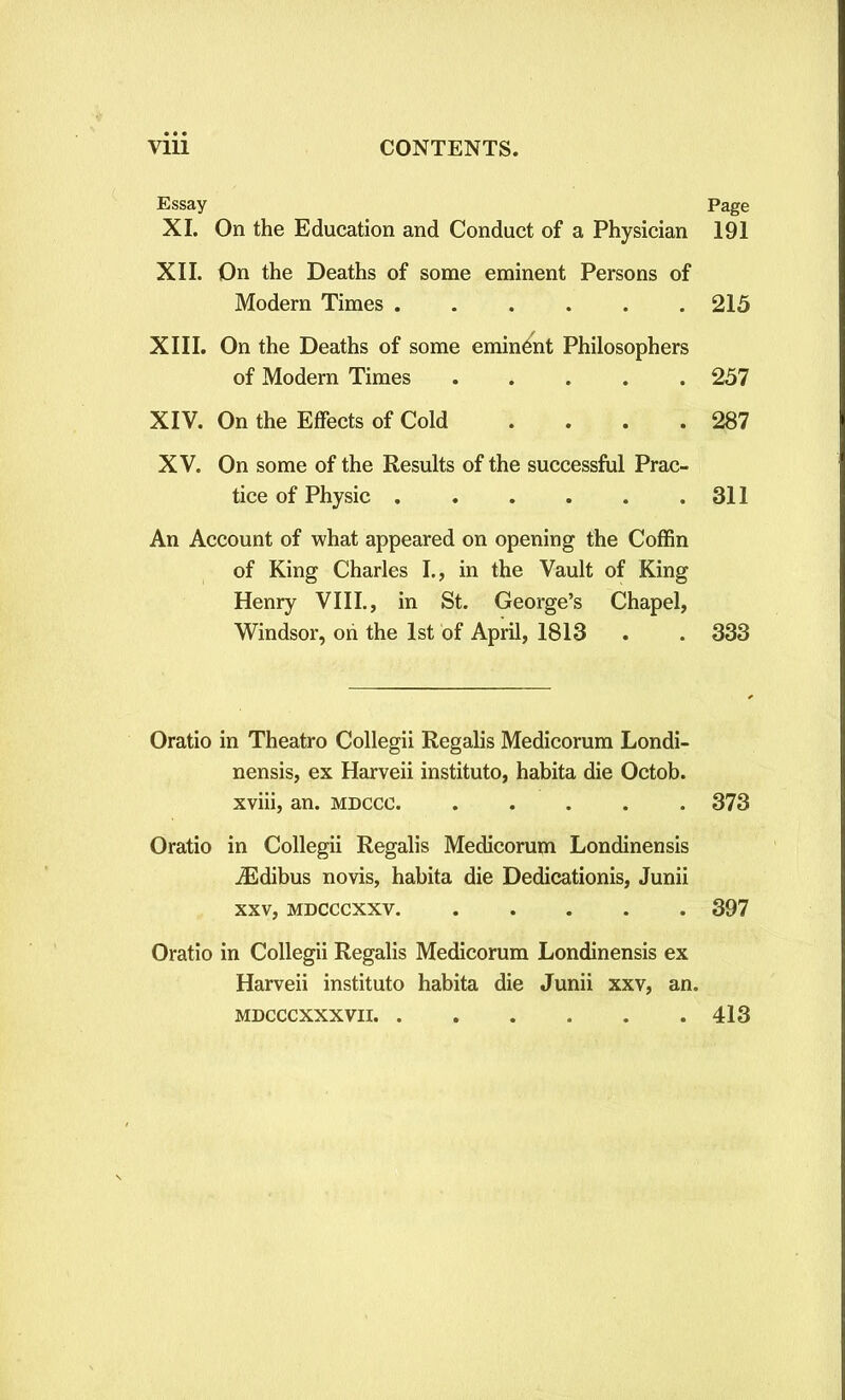 Essay Page XI. On the Education and Conduct of a Physician 191 XII. On the Deaths of some eminent Persons of Modern Times 215 XIII. On the Deaths of some eminent Philosophers of Modern Times 257 XIV. On the Effects of Cold . . . .287 XV. On some of the Results of the successful Prac- tice of Physic 311 An Account of what appeared on opening the Coffin of King Charles I., in the Vault of King Henry VIII., in St. George’s Chapel, Windsor, oh the 1st of April, 1813 . . 333 Oratio in Theatro Collegii Regalis Medicorum Londi- nensis, ex Harveii institute, habita die Octob. xviii, an. mdccc 373 Oratio in Collegii Regalis Medicorum Londinensis iEdibus novis, habita die Dedication^, Junii xxv, mdcccxxv 397 Oratio in Collegii Regalis Medicorum Londinensis ex Harveii instituto habita die Junii xxv, an. mdcccxxxvii 413