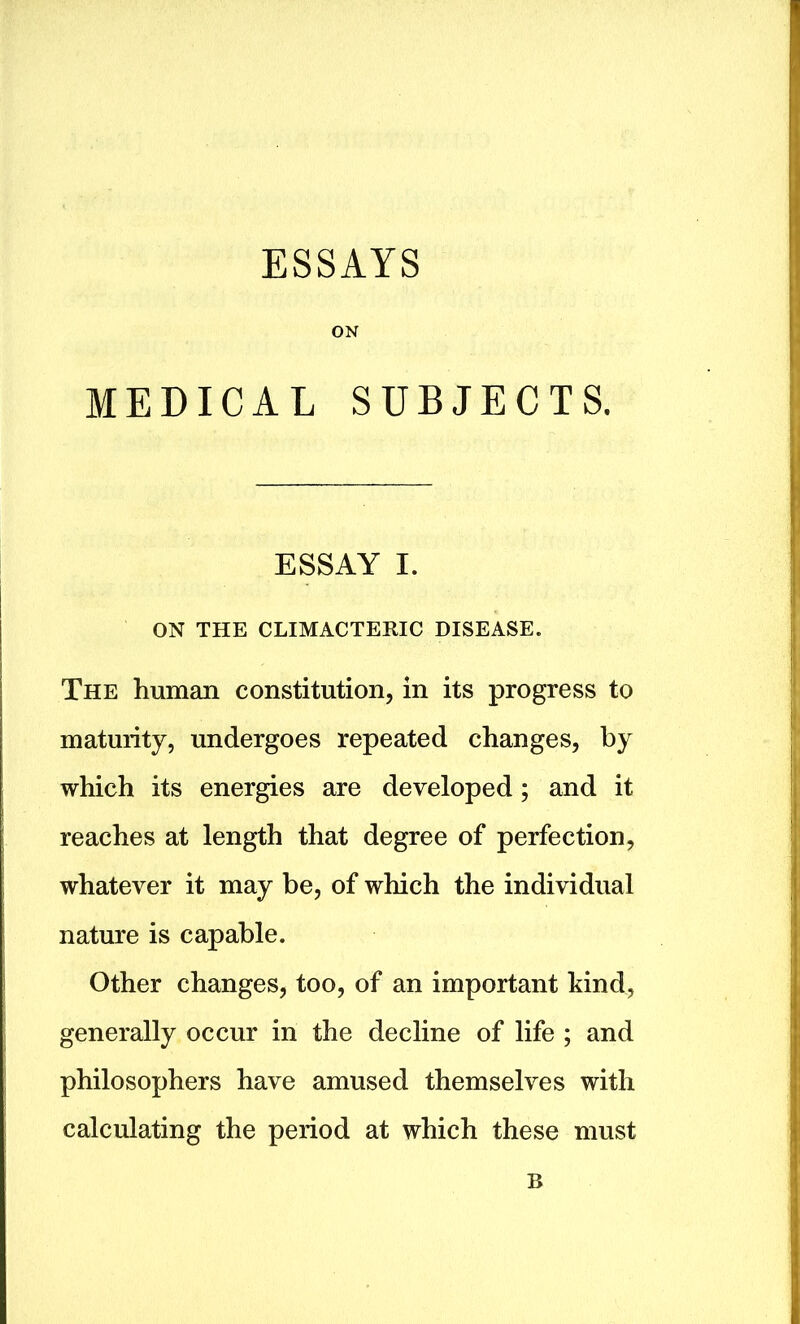 ESSAYS ON MEDICAL SUBJECTS. ESSAY I. ON THE CLIMACTERIC DISEASE. The human constitution, in its progress to maturity, undergoes repeated changes, by which its energies are developed; and it reaches at length that degree of perfection, whatever it may be, of which the individual nature is capable. Other changes, too, of an important kind, generally occur in the decline of life ; and philosophers have amused themselves with calculating the period at which these must B
