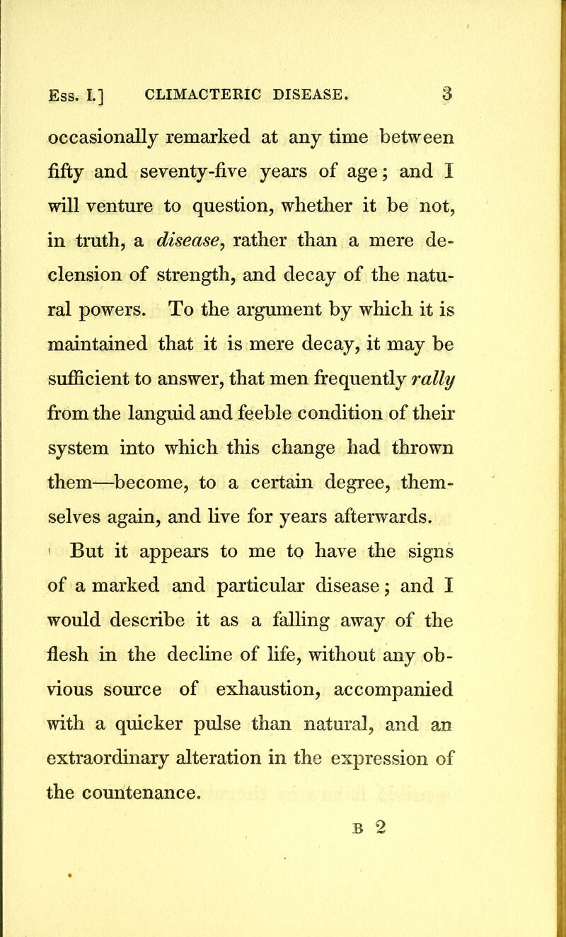 occasionally remarked at any time between fifty and seventy-five years of age; and I will venture to question, whether it be not, in truth, a disease, rather than a mere de- clension of strength, and decay of the natu- ral powers. To the argument by which it is maintained that it is mere decay, it may be sufficient to answer, that men frequently rally from the languid and feeble condition of their system into which this change had thrown them—become, to a certain degree, them- selves again, and live for years afterwards. ' But it appears to me to have the signs of a marked and particular disease; and I would describe it as a falling away of the flesh in the decline of life, without any ob- vious source of exhaustion, accompanied with a quicker pulse than natural, and an extraordinary alteration in the expression of the countenance. b 2