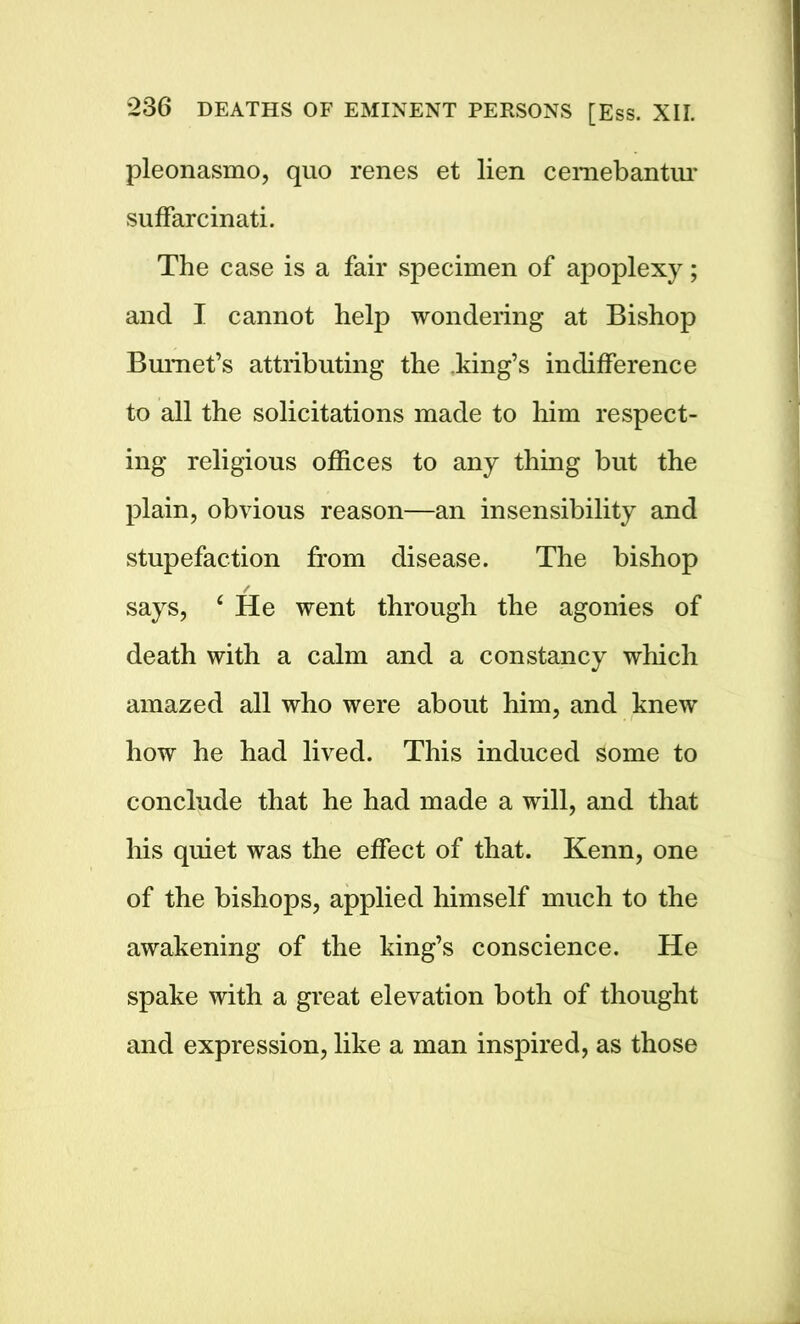pleonasmo, quo renes et lien cemebantur suffarcinati. The case is a fair specimen of apoplexy; and I cannot help wondering at Bishop Burnet’s attributing the .king’s indifference to all the solicitations made to him respect- ing religious offices to any thing but the plain, obvious reason—an insensibility and stupefaction from disease. The bishop says, 4 He went through the agonies of death with a calm and a constancy which amazed all who were about him, and knew how he had lived. This induced some to conclude that he had made a will, and that his quiet was the effect of that. Kenn, one of the bishops, applied himself much to the awakening of the king’s conscience. He spake with a great elevation both of thought and expression, like a man inspired, as those