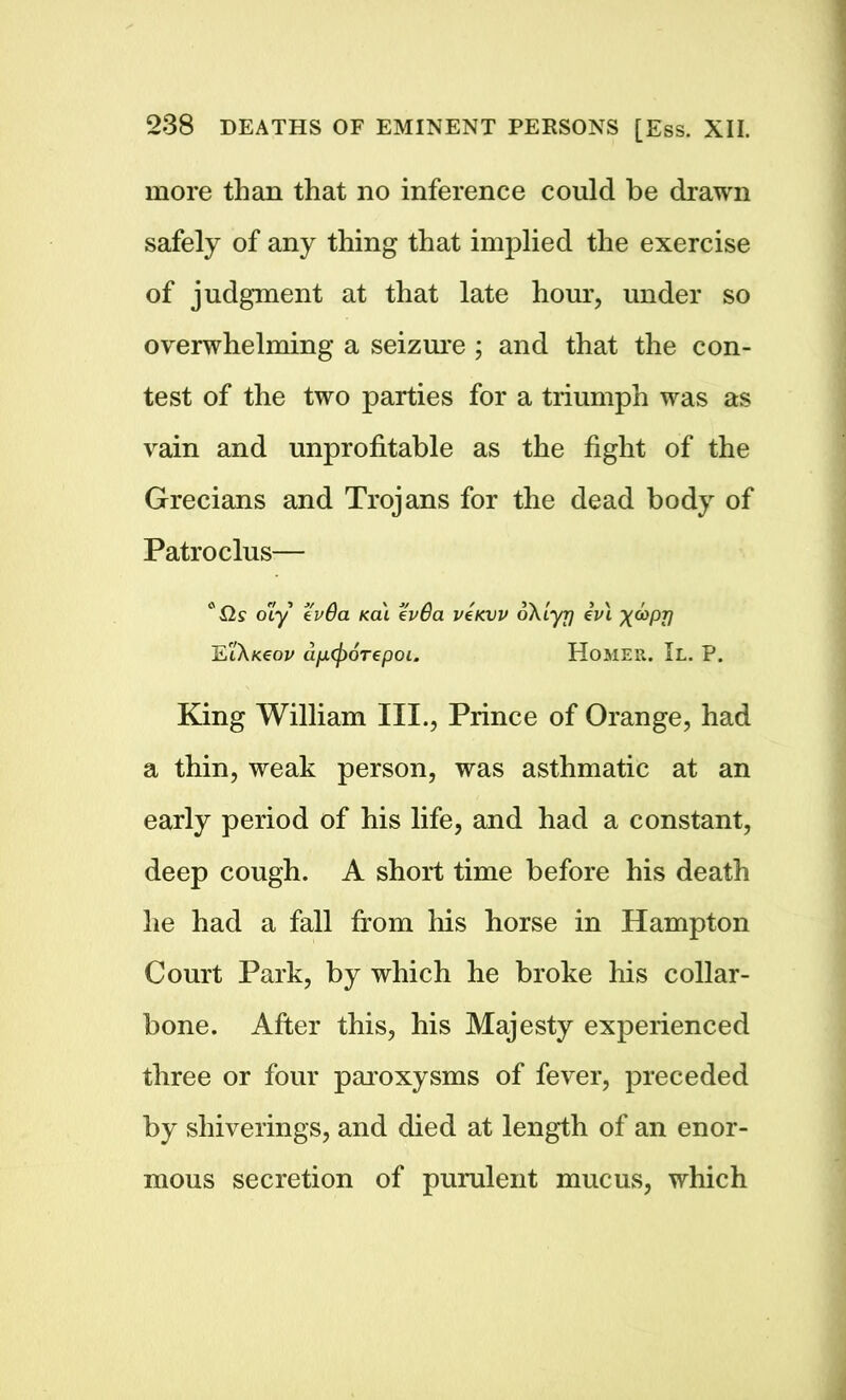 more than that no inference could be drawn safely of any thing that implied the exercise of judgment at that late hour, under so overwhelming a seizure ; and that the con- test of the two parties for a triumph was as vain and unprofitable as the fight of the Grecians and Trojans for the dead body of Patroclus— c ils o'Ly tv 6a Ka\ tv6a veKW oXlyy evi X^PTI EiAfceoi/ dfjafioTepoi. Homer. II. P. King William III., Prince of Orange, had a thin, weak person, was asthmatic at an early period of his life, and had a constant, deep cough. A short time before his death he had a fall from his horse in Hampton Court Park, by which he broke his collar- bone. After this, his Majesty experienced three or four paroxysms of fever, preceded by sliiverings, and died at length of an enor- mous secretion of purulent mucus, which