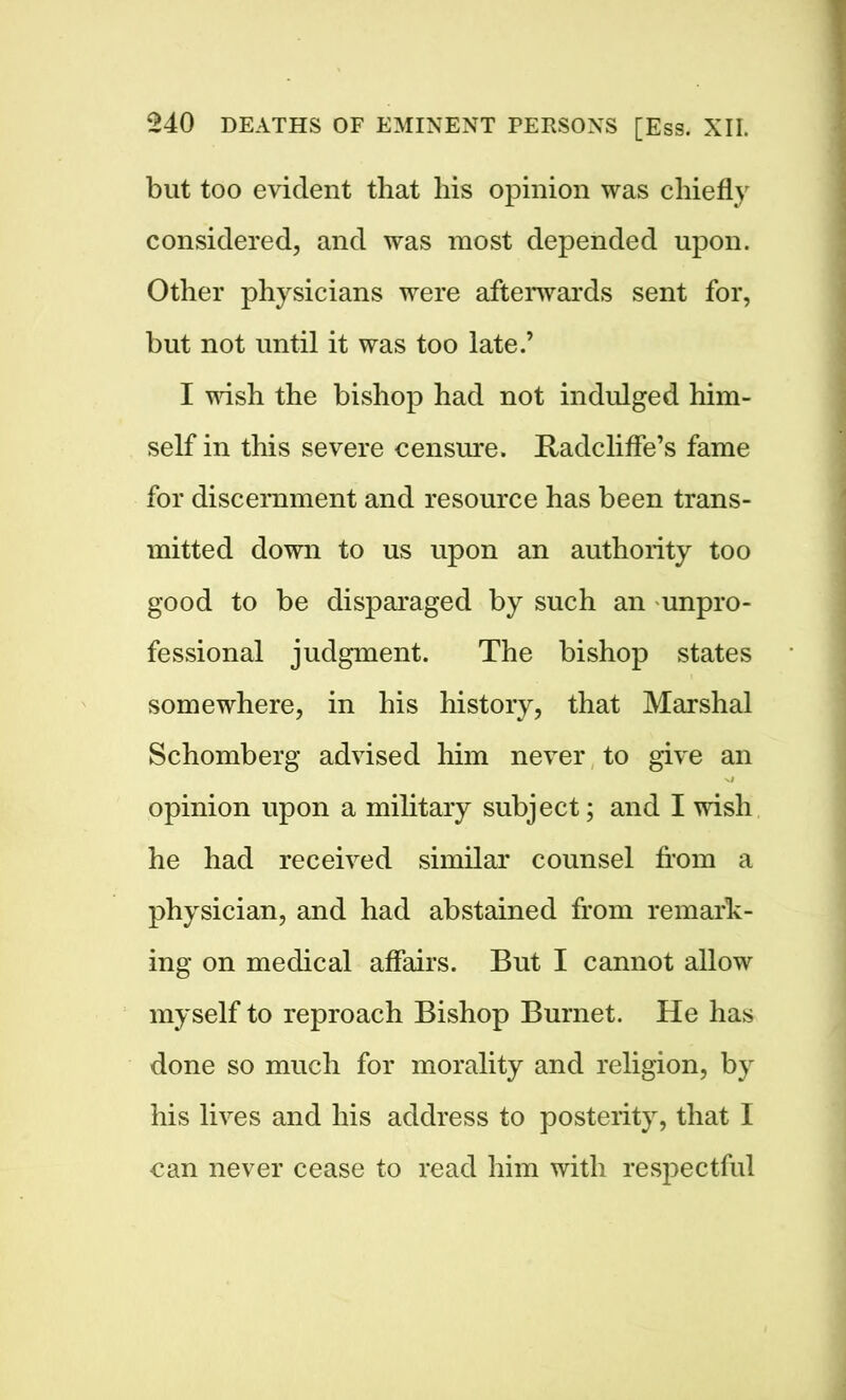 but too evident that his opinion was chiefly considered, and was most depended upon. Other physicians were afterwards sent for, but not until it was too late.’ I wish the bishop had not indulged him- self in this severe censure. Radcliffe’s fame for discernment and resource has been trans- mitted down to us upon an authority too good to be disparaged by such an unpro- fessional judgment. The bishop states somewhere, in his history, that Marshal Schomberg advised him never to give an opinion upon a military subject; and I wish he had received similar counsel horn a physician, and had abstained from remark- ing on medical affairs. But I cannot allow myself to reproach Bishop Burnet. He has done so much for morality and religion, by his lives and his address to posterity, that I can never cease to read him with respectful