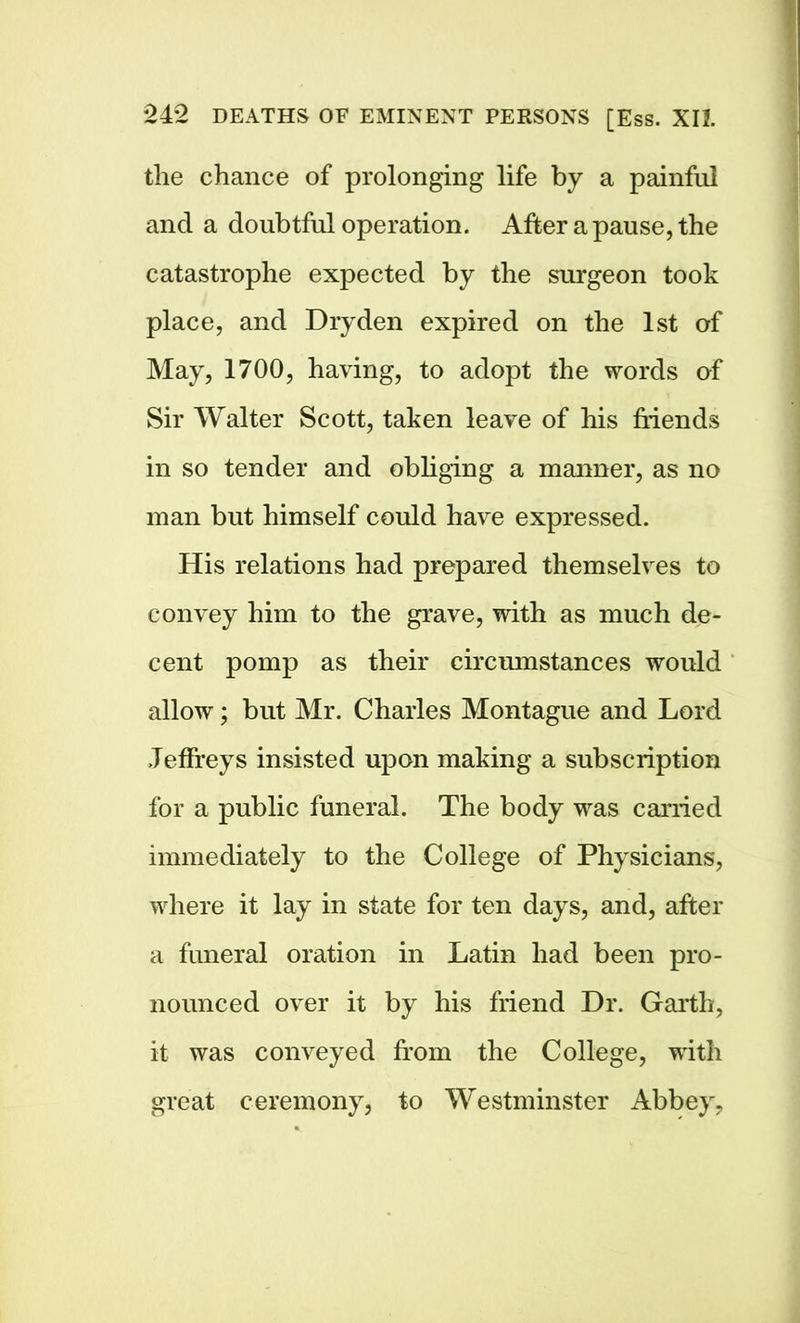 the chance of prolonging life by a painful and a doubtful operation. After a pause, the catastrophe expected by the surgeon took place, and Dry den expired on the 1st of May, 1700, having, to adopt the words of Sir Walter Scott, taken leave of his friends in so tender and obliging a manner, as no man but himself could have expressed. His relations had prepared themselves to convey him to the grave, with as much de- cent pomp as their circumstances would allow; but Mr. Charles Montague and Lord Jeffreys insisted upon making a subscription for a public funeral. The body was carried immediately to the College of Physicians, where it lay in state for ten days, and, after a funeral oration in Latin had been pro- nounced over it by his friend Dr. Garth, it was conveyed from the College, with great ceremony, to Westminster Abbey,