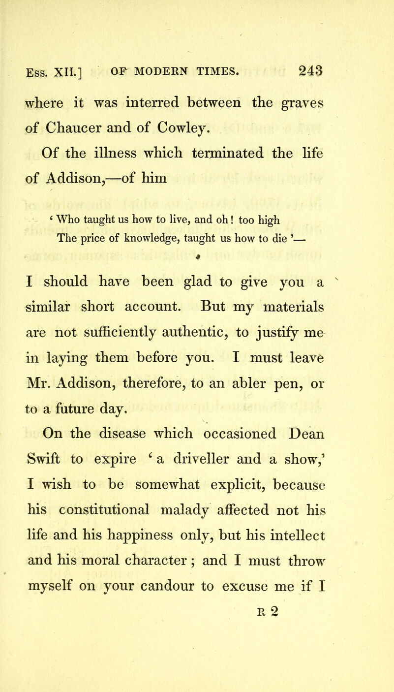 where it was interred between the graves of Chaucer and of Cowley. Of the illness which terminated the life of Addison,—of him ‘ Who taught us how to live, and oh! too high The price of knowledge, taught us how to die ’— I should have been glad to give you a N similar short account. But my materials are not sufficiently authentic, to justify mu in laying them before you. I must leave Mr. Addison, therefore, to an abler pen, or to a future day. On the disease which occasioned Dean Swift to expire 4 a driveller and a show,’ I wish to be somewhat explicit, because his constitutional malady affected not his life and his happiness only, but his intellect and his moral character; and I must throw myself on your candour to excuse me if I