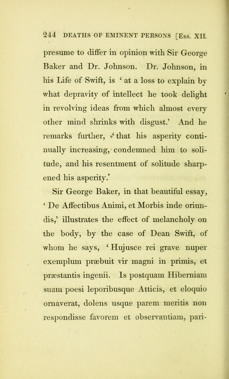 presume to differ in opinion with Sir George Baker and Dr. Johnson. Dr. Johnson, in his Life of Swift, is c at a loss to explain by what depravity of intellect he took delight in revolving ideas from which almost every other mind shrinks with disgust.’ And he remarks further, that his asperity conti- nually increasing, condemned him to soli- tude, and his resentment of solitude sharp- ened his asperity.* Sir George Baker, in that beautiful essay, ‘ De Affectibus Animi, et Morbis inde oriun- dis,’ illustrates the effect of melancholy on the body, by the case of Dean Swift, of whom he says, 6 Hujusce rei grave nuper exemplum praebuit vir magni in primis, et praestantis ingenii. Is postquam Hibernian! suam poesi leporibusque Atticis, et eloquio omaverat, dolens usque parem meritis non respondisse favorem et observantiam, pari-