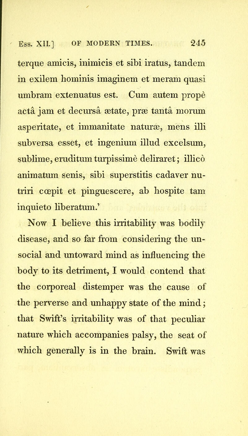 terque amicis, inimicis et sibi iratus, tandem in exilem hominis imaginem et meram quasi umbram extennatus est. Cum autem prope acta jam et decursa setate, prse tanta morum asperitate, et immanitate naturae, mens illi subversa esset, et ingenium illud excelsum, sublime, eruditum turpissime deliraret; illico animatum senis, sibi superstitis cadaver nu- triri ccepit et pinguescere, ab bo spite tarn inquieto bberatum.’ Now I bebeve this irritability was bodily disease, and so far from considering the un- social and untoward mind as influencing the body to its detriment, I would contend that the corporeal distemper was the cause of the perverse and unhappy state of the mind; that Swift’s irritability was of that peculiar nature which accompanies palsy, the seat of which generally is in the brain. Swift was