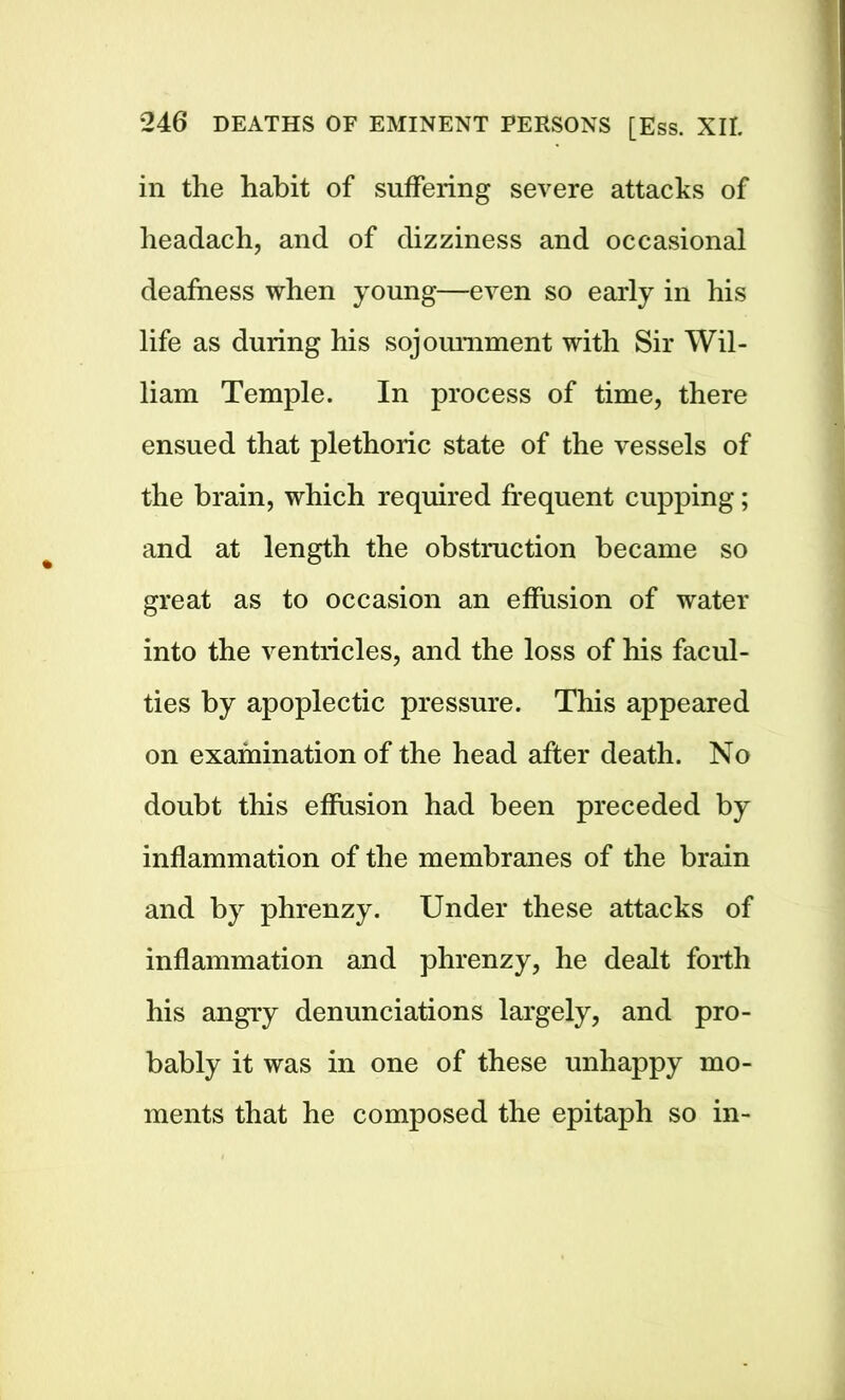 in the habit of suffering severe attacks of headach, and of dizziness and occasional deafness when young—even so early in his life as during his sojournment with Sir Wil- liam Temple. In process of time, there ensued that plethoric state of the vessels of the brain, which required frequent cupping; and at length the obstruction became so great as to occasion an effusion of water into the ventricles, and the loss of his facul- ties by apoplectic pressure. This appeared on examination of the head after death. No doubt this effusion had been preceded by inflammation of the membranes of the brain and by phrenzy. Under these attacks of inflammation and phrenzy, he dealt forth his angry denunciations largely, and pro- bably it was in one of these unhappy mo- ments that he composed the epitaph so in-