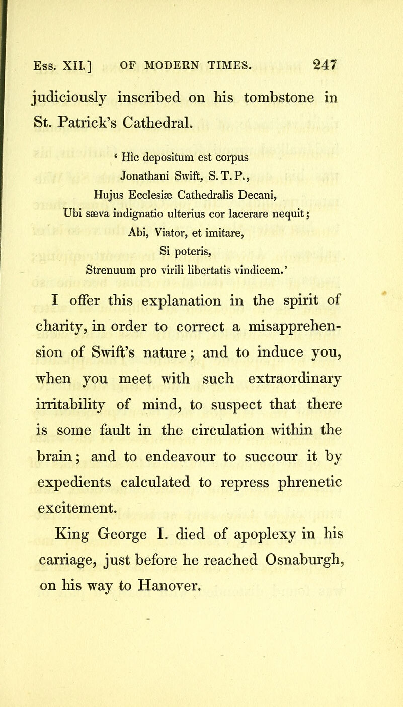 judiciously inscribed on his tombstone in St. Patrick’s Cathedral. ‘ Hie depositum est corpus Jonathani Swift, S.T. P., Hujus Ecclesise Cathedralis Decani, Ubi sseva indignatio ulterius cor lacerare nequit $ Abi, Viator, et imitare, Si poteris, Strenuum pro virili libertatis vindicem.’ I offer this explanation in the spirit of charity, in order to correct a misapprehen- sion of Swift’s nature; and to induce you, when you meet with such extraordinary irritability of mind, to suspect that there is some fault in the circulation within the brain; and to endeavour to succour it by expedients calculated to repress phrenetic excitement. King George I. died of apoplexy in his carriage, just before he reached Osnaburgh, on his way to Hanover.