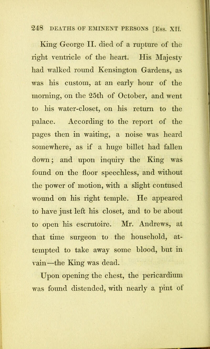 King George II. died of a rupture of the right ventricle of the heart. His Majesty had walked round Kensington Gardens, as was his custom, at an early hour of the morning, on the 25th of October, and went to his water-closet, on his return to the palace. According to the report of the pages then in waiting, a noise was heard somewhere, as if a huge billet had fallen down; and upon inquiry the King was found on the floor speechless, and without the power of motion, with a slight contused wound on his right temple. He appeared to have just left his closet, and to be about to open his escrutoire. Mr. Andrews, at that time surgeon to the household, at- tempted to take away some blood, but in vain—the King was dead. Upon opening the chest, the pericardium was found distended, with nearly a pint of