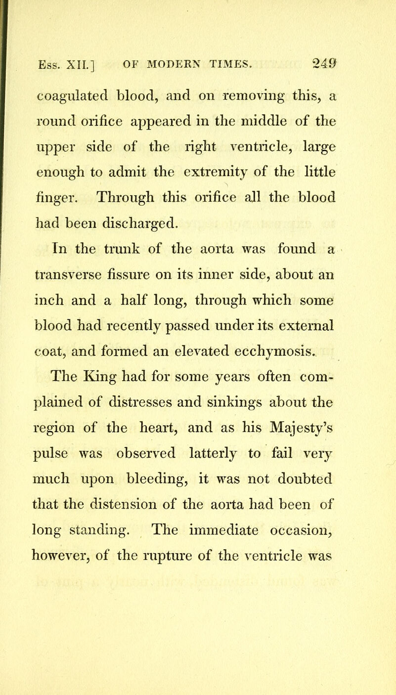 coagulated blood, and on removing this, a round orifice appeared in the middle of the upper side of the right ventricle, large enough to admit the extremity of the little finger. Through this orifice all the blood had been discharged. Tn the trunk of the aorta was found a transverse fissure on its inner side, about an inch and a half long, through which some blood had recently passed under its external coat, and formed an elevated ecchymosis. The King had for some years often com- plained of distresses and sinkings about the region of the heart, and as his Majesty’s pulse was observed latterly to fail very much upon bleeding, it was not doubted that the distension of the aorta had been of long standing. The immediate occasion, however, of the rupture of the ventricle was