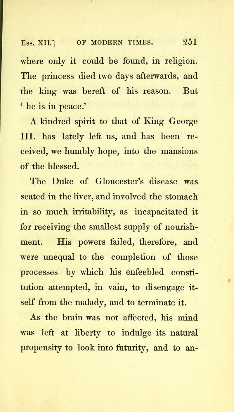 where only it could be found, in religion. The princess died two days afterwards, and the king was bereft of his reason. But 4 he is in peace.’ A kindred spirit to that of King George III. has lately left us, and has been re- ceived, we humbly hope, into the mansions of the blessed. The Duke of Gloucester’s disease was seated in the liver, and involved the stomach in so much irritability, as incapacitated it for receiving the smallest supply of nourish- ment. His powers failed, therefore, and were unequal to the completion of those processes by which his enfeebled consti- tution attempted, in vain, to disengage it- self from the malady, and to terminate it. As the brain was not affected, his mind was left at liberty to indulge its natural propensity to look into futurity, and to an-