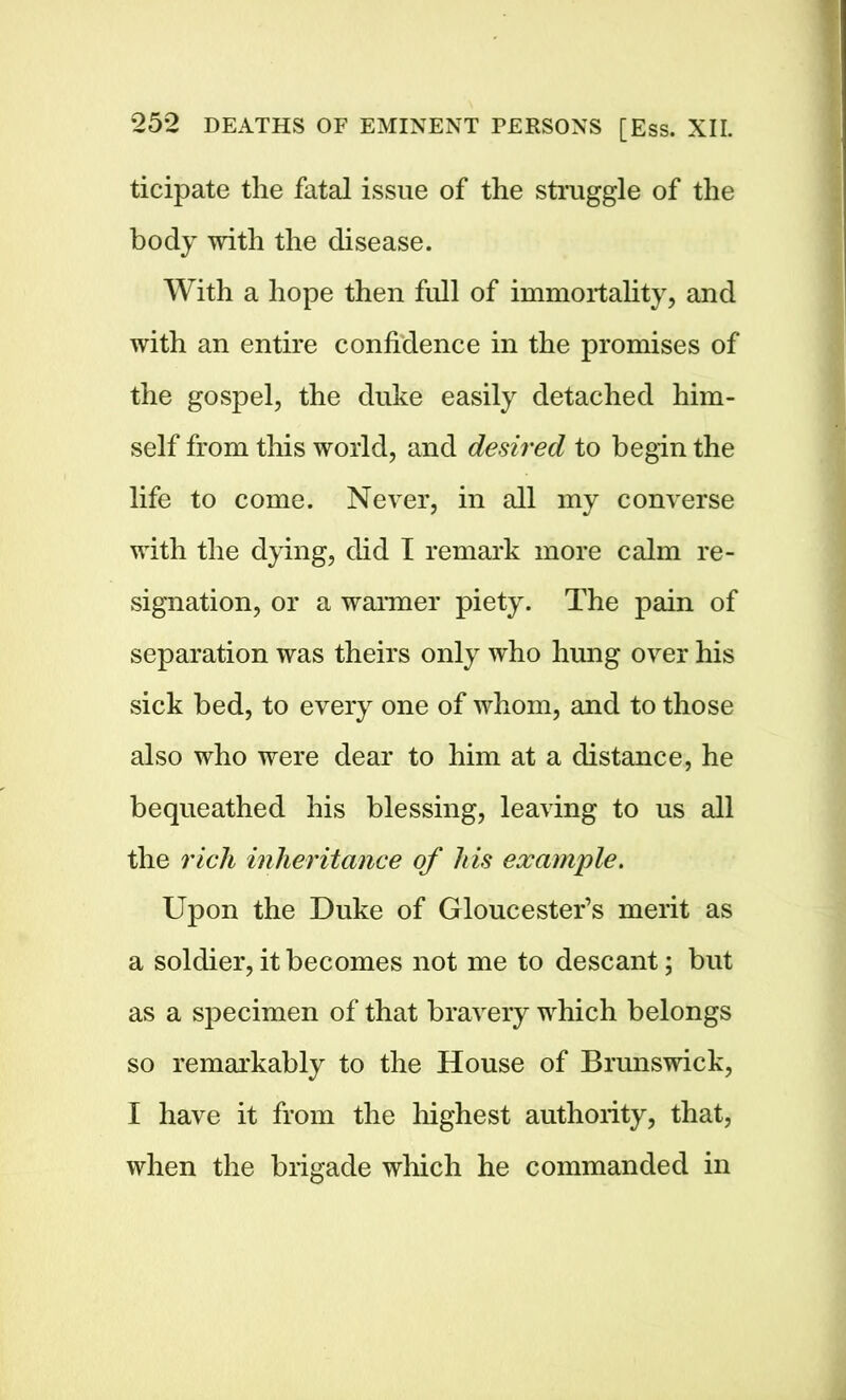 ticipate the fatal issue of the struggle of the body with the disease. With a hope then full of immortality, and with an entire confidence in the promises of the gospel, the duke easily detached him- self from this world, and desired to begin the life to come. Never, in all my converse with the dying, did I remark more calm re- signation, or a wanner piety. The pain of separation was theirs only who hung over his sick bed, to every one of whom, and to those also who were dear to him at a distance, he bequeathed his blessing, leaving to us all the rich inheritance of his example. Upon the Duke of Gloucester’s merit as a soldier, it becomes not me to descant; but as a specimen of that bravery which belongs so remarkably to the House of Brunswick, I have it from the highest authority, that, when the brigade which he commanded in