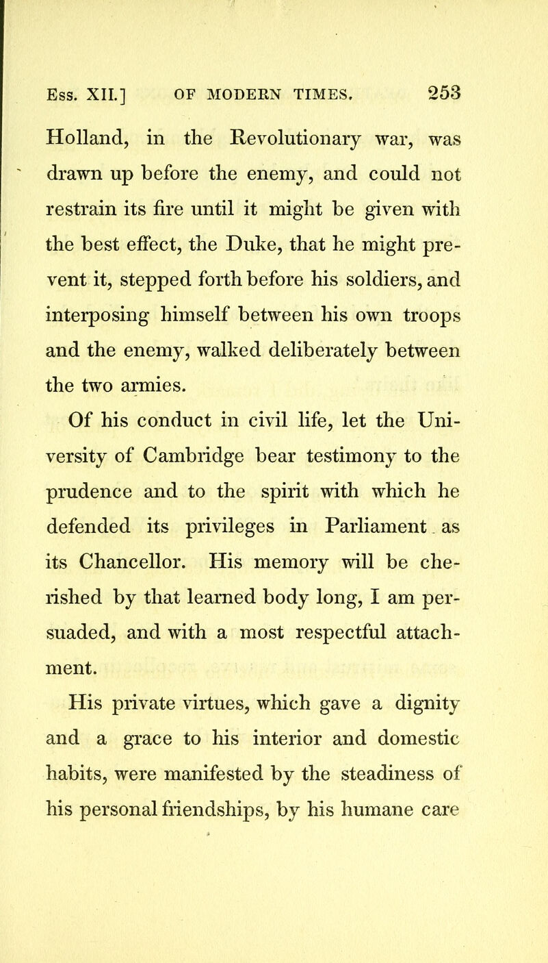 Holland, in the Revolutionary war, was drawn up before the enemy, and could not restrain its fire until it might be given with the best effect, the Duke, that he might pre- vent it, stepped forth before his soldiers, and interposing himself between his own troops and the enemy, walked deliberately between the two armies. Of his conduct in civil life, let the Uni- versity of Cambridge bear testimony to the prudence and to the spirit with which he defended its privileges in Parliament as its Chancellor. His memory will be che- rished by that learned body long, I am per- suaded, and with a most respectful attach- ment. His private virtues, which gave a dignity and a grace to his interior and domestic habits, were manifested by the steadiness of his personal friendships, by his humane care
