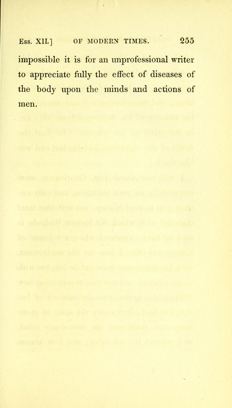 impossible it is for an unprofessional writer to appreciate fully the effect of diseases of the body upon the minds and actions of men.