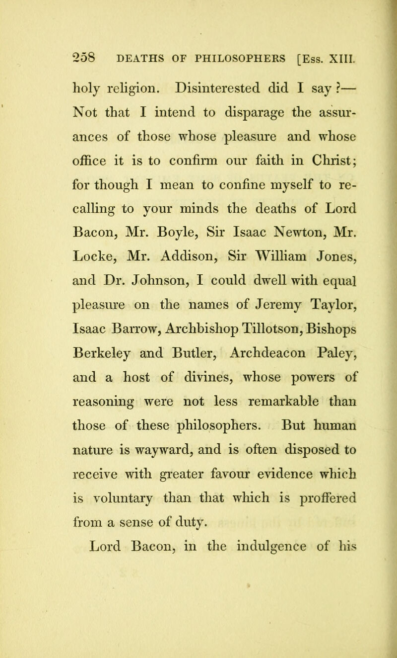 holy religion. Disinterested did I say ?— Not that I intend to disparage the assur- ances of those whose pleasure and whose office it is to confirm our faith in Christ; for though I mean to confine myself to re- calling to your minds the deaths of Lord Bacon, Mr. Boyle, Sir Isaac Newton, Mr. Locke, Mr. Addison, Sir William Jones, and Dr. Johnson, I could dwell with equal pleasure on the names of Jeremy Taylor, Isaac Barrow, Archbishop Tillotson, Bishops Berkeley and Butler, Archdeacon Paley, and a host of divines, whose powers of reasoning were not less remarkable than those of these philosophers. But human nature is wayward, and is often disposed to receive with greater favour evidence which is voluntary than that which is proffered from a sense of duty. Lord Bacon, in the indulgence of his