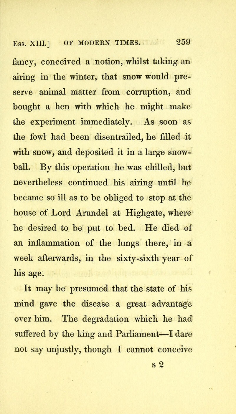 fancy, conceived a notion, whilst taking an airing in the winter, that snow would pre- serve animal matter from corruption, and bought a hen with which he might make the experiment immediately. As soon as the fowl had been disentrailed, he filled it with snow, and deposited it in a large snow- ball. By this operation he was chilled, but nevertheless continued his airing until he became so ill as to be obliged to stop at the house of Lord Arundel at Highgate, where lie desired to be put to bed. He died of an inflammation of the lungs there, in a week afterwards, in the sixty-sixth year of his age. It may be presumed that the state of his mind gave the disease a great advantage over him. The degradation which he had suffered by the king and Parliament—I dare not say unjustly, though I cannot conceive s 2