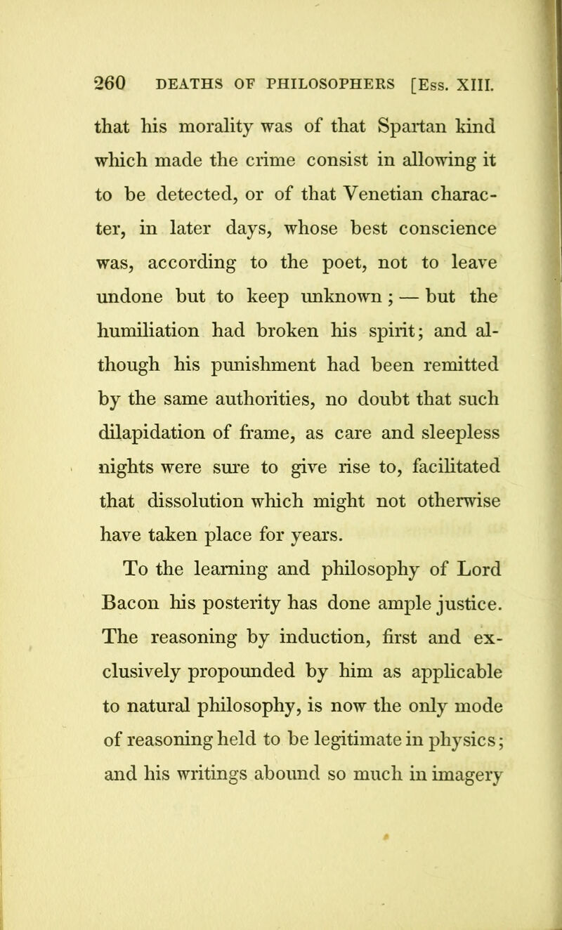 that his morality was of that Spartan kind which made the crime consist in allowing it to be detected, or of that Venetian charac- ter, in later days, whose best conscience was, according to the poet, not to leave undone but to keep unknown ; — but the humiliation had broken his spirit; and al- though his punishment had been remitted by the same authorities, no doubt that such dilapidation of frame, as care and sleepless nights were sure to give rise to, facilitated that dissolution which might not otherwise have taken place for years. To the learning and philosophy of Lord Bacon his posterity has done ample justice. The reasoning by induction, first and ex- clusively propounded by him as applicable to natural philosophy, is now the only mode of reasoning held to be legitimate in physics; and his writings abound so much in imagery