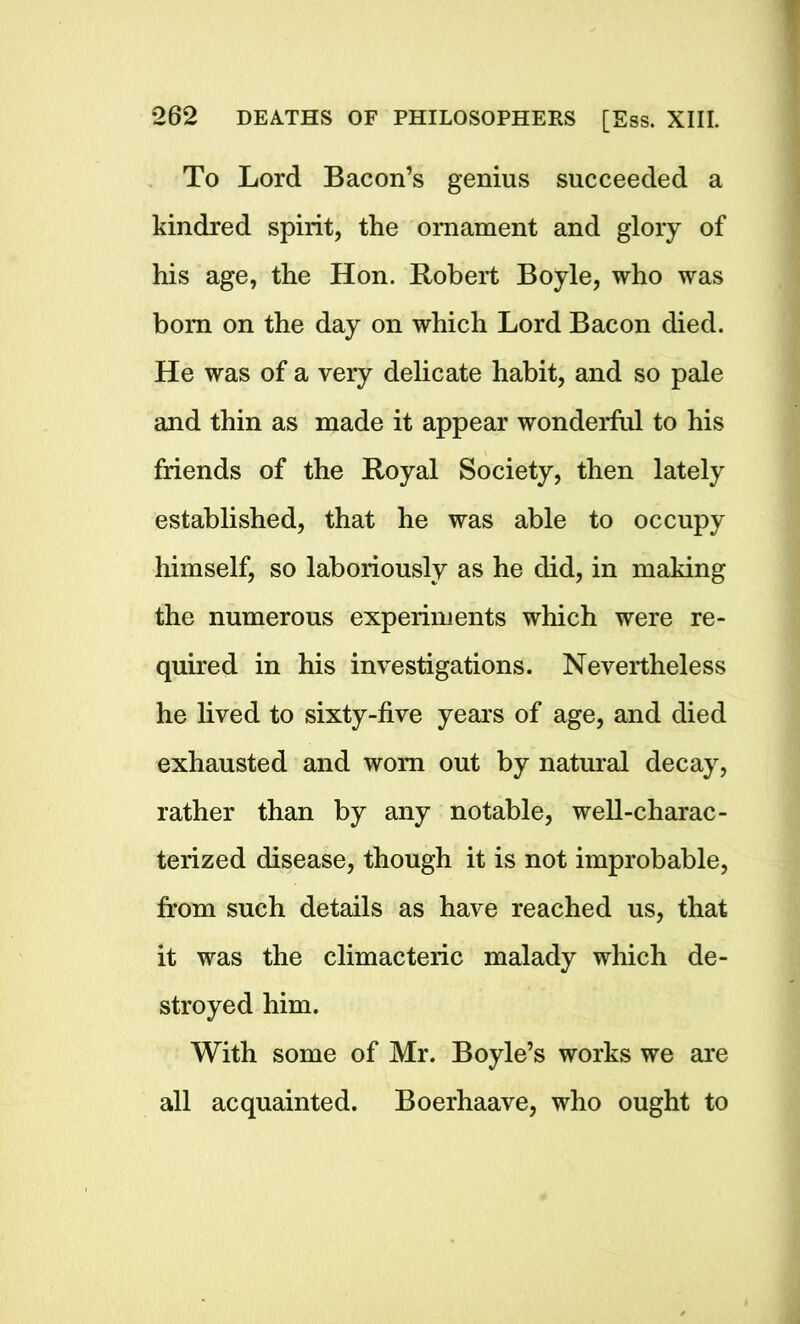 To Lord Bacon’s genius succeeded a kindred spirit, the ornament and glory of his age, the Hon. Robert Boyle, who was bom on the day on which Lord Bacon died. He was of a very delicate habit, and so pale and thin as made it appear wonderful to his friends of the Royal Society, then lately established, that he was able to occupy himself, so laboriously as he did, in making the numerous experiments which were re- quired in his investigations. Nevertheless he lived to sixty-five years of age, and died exhausted and worn out by natural decay, rather than by any notable, well-charac- terized disease, though it is not improbable, from such details as have reached us, that it was the climacteric malady which de- stroyed him. With some of Mr. Boyle’s works we are all acquainted. Boerhaave, who ought to