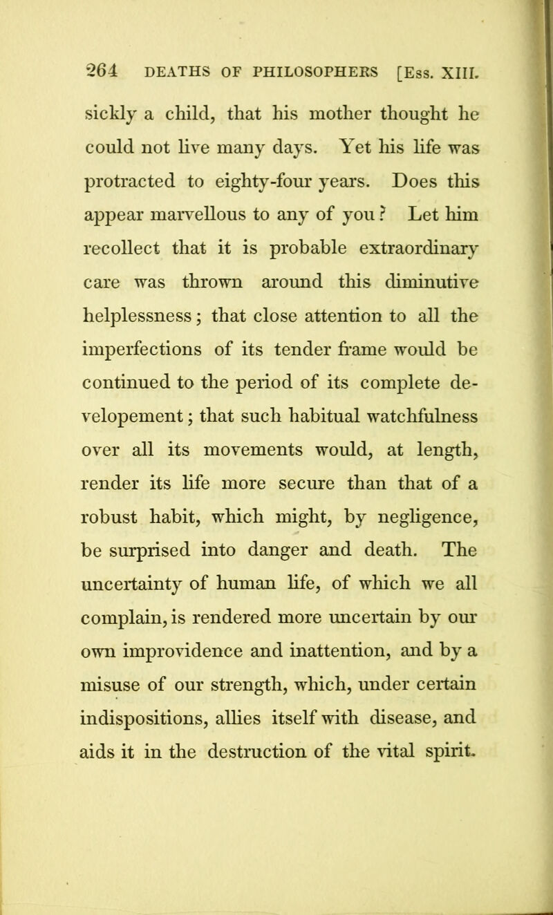 sickly a child, that his mother thought he could not live many days. Yet his life was protracted to eighty-four years. Does this appear marvellous to any of you ? Let him recollect that it is probable extraordinary care was thrown around this diminutive helplessness; that close attention to all the imperfections of its tender frame would be continued to the period of its complete de- velopement; that such habitual watchfulness over all its movements would, at length, render its life more secure than that of a robust habit, which might, by negligence, be surprised into danger and death. The uncertainty of human life, of which we all complain, is rendered more uncertain by our own improvidence and inattention, and by a misuse of our strength, which, under certain indispositions, allies itself with disease, and aids it in the destruction of the vital spirit.