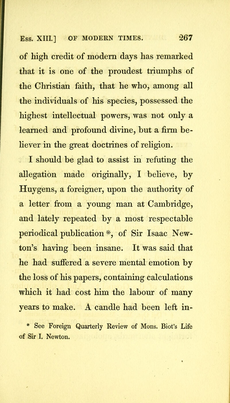 of high credit of modern days has remarked that it is one of the proudest triumphs of the Christian faith, that he who, among all the individuals of his species, possessed the highest intellectual powers, was not only a learned and profound divine, but a firm be- liever in the great doctrines of religion. I should be glad to assist in refuting the allegation made originally, I believe, by Huygens, a foreigner, upon the authority of a letter from a young man at Cambridge, and lately repeated by a most respectable periodical publication *, of Sir Isaac New- ton’s having been insane. It was said that he had suffered a severe mental emotion by the loss of his papers, containing calculations which it had cost him the labour of many years to make. A candle had been left in- * See Foreign Quarterly Review of Mons. Biot’s Life of Sir I. Newton.
